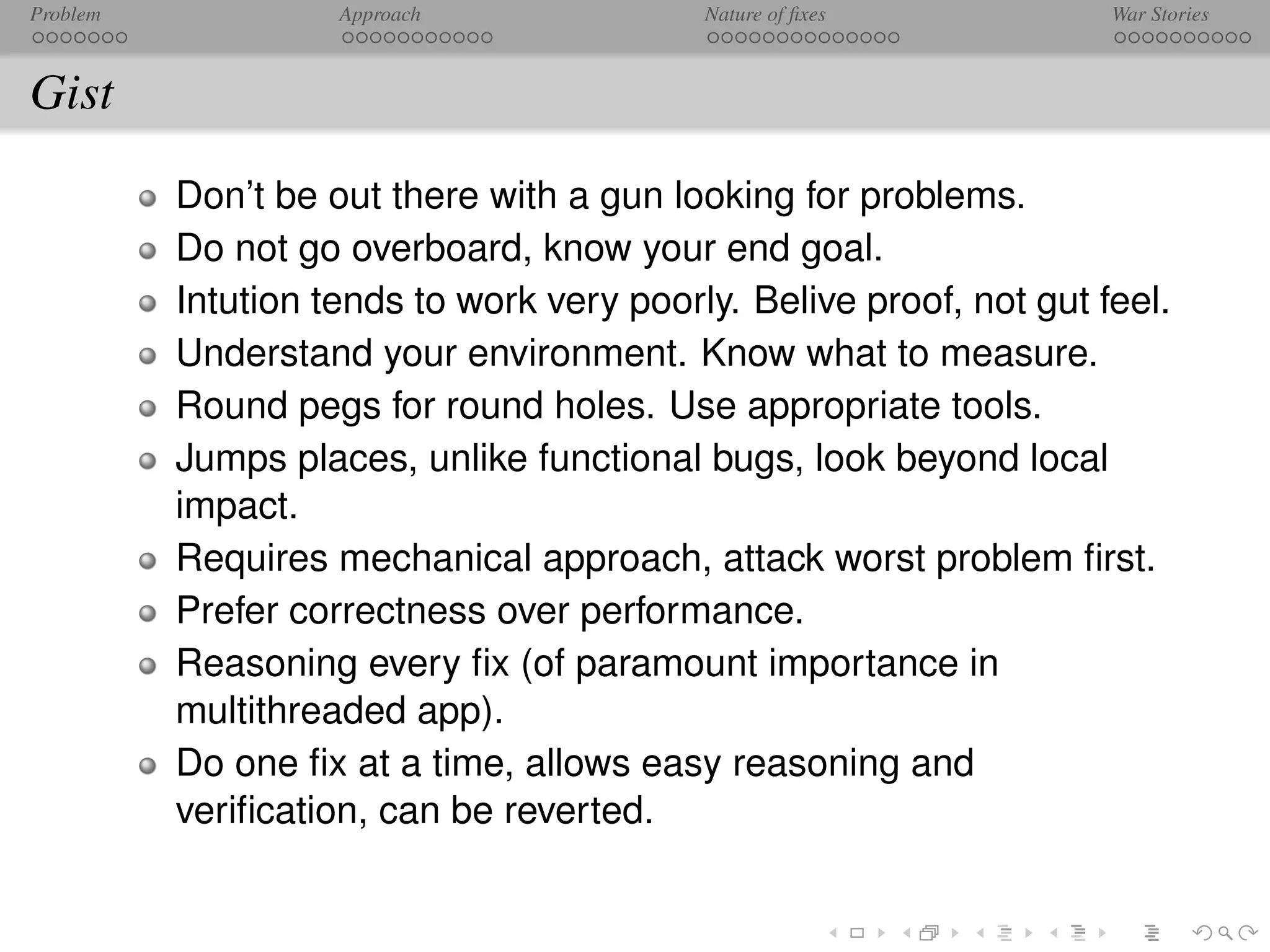 Problem             Approach               Nature of ﬁxes            War Stories



Gist
          Don’t be out there with a gun looking for problems.
          Do not go overboard, know your end goal.
          Intution tends to work very poorly. Belive proof, not gut feel.
          Understand your environment. Know what to measure.
          Round pegs for round holes. Use appropriate tools.
          Jumps places, unlike functional bugs, look beyond local
          impact.
          Requires mechanical approach, attack worst problem ﬁrst.
          Prefer correctness over performance.
          Reasoning every ﬁx (of paramount importance in
          multithreaded app).
          Do one ﬁx at a time, allows easy reasoning and
          veriﬁcation, can be reverted.
 