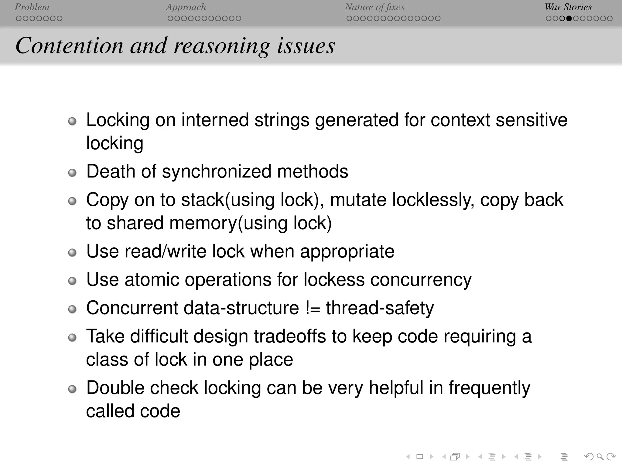 Problem            Approach              Nature of ﬁxes             War Stories



Contention and reasoning issues

          Locking on interned strings generated for context sensitive
          locking
          Death of synchronized methods
          Copy on to stack(using lock), mutate locklessly, copy back
          to shared memory(using lock)
          Use read/write lock when appropriate
          Use atomic operations for lockess concurrency
          Concurrent data-structure != thread-safety
          Take difﬁcult design tradeoffs to keep code requiring a
          class of lock in one place
          Double check locking can be very helpful in frequently
          called code
 
