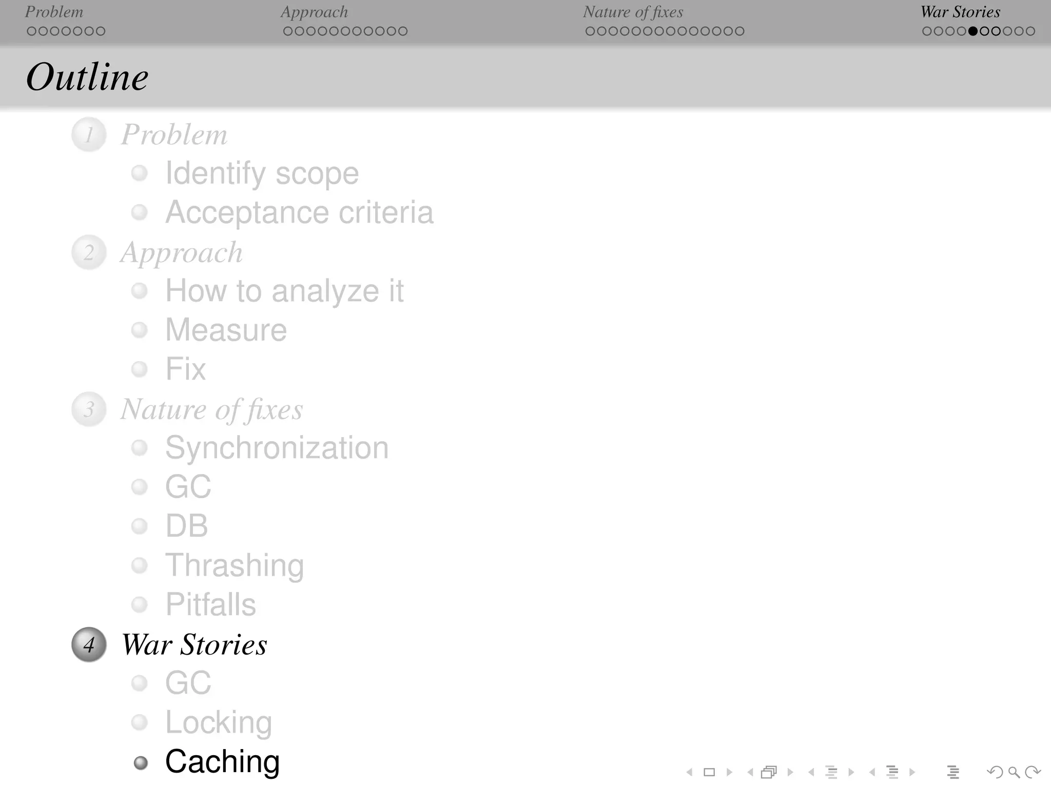 Problem              Approach      Nature of ﬁxes   War Stories



Outline
      1   Problem
             Identify scope
             Acceptance criteria
      2   Approach
             How to analyze it
             Measure
             Fix
      3   Nature of ﬁxes
             Synchronization
             GC
             DB
             Thrashing
             Pitfalls
      4   War Stories
             GC
             Locking
             Caching
 