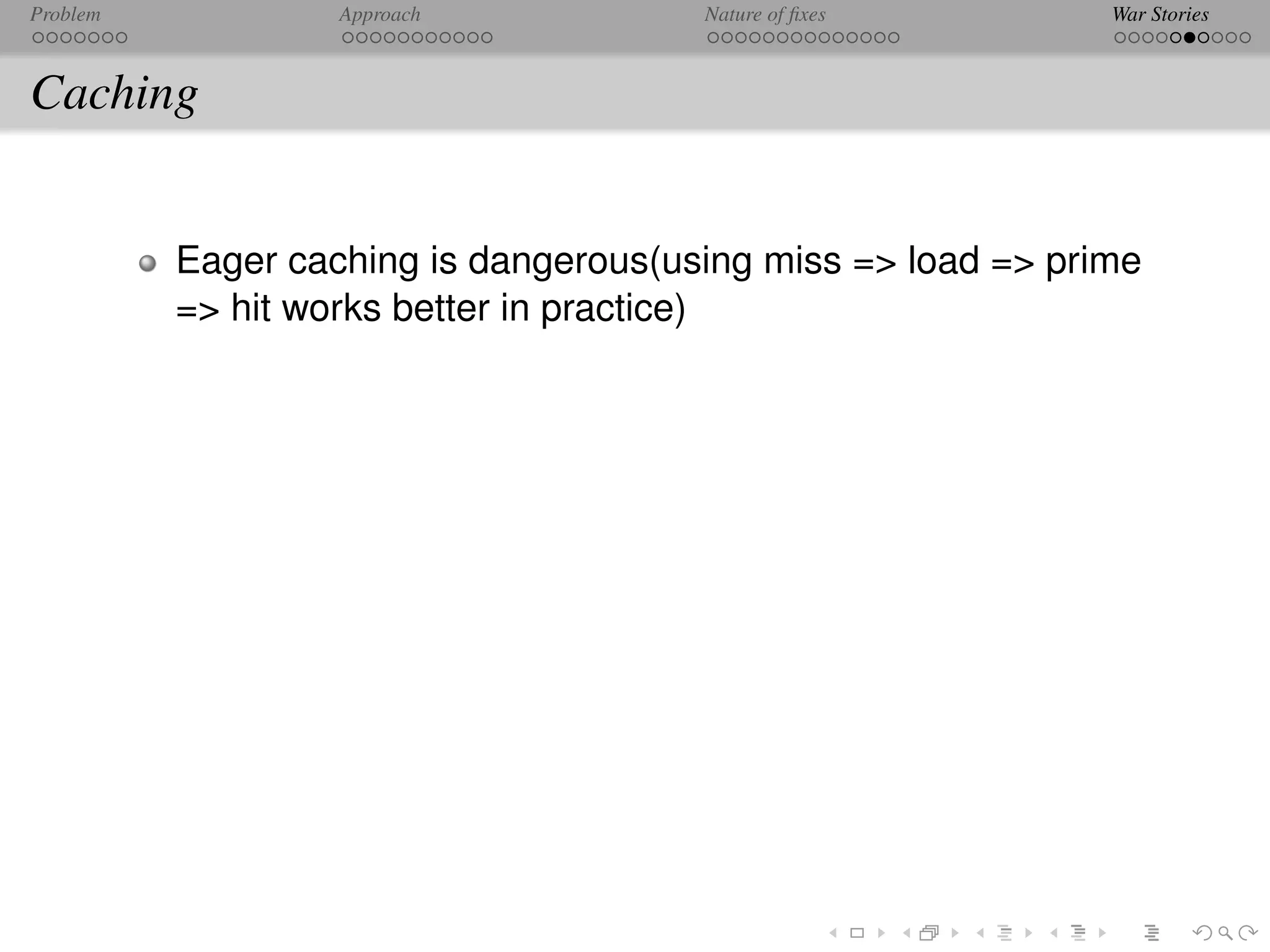 Problem            Approach            Nature of ﬁxes         War Stories



Caching


          Eager caching is dangerous(using miss => load => prime
          => hit works better in practice)
 