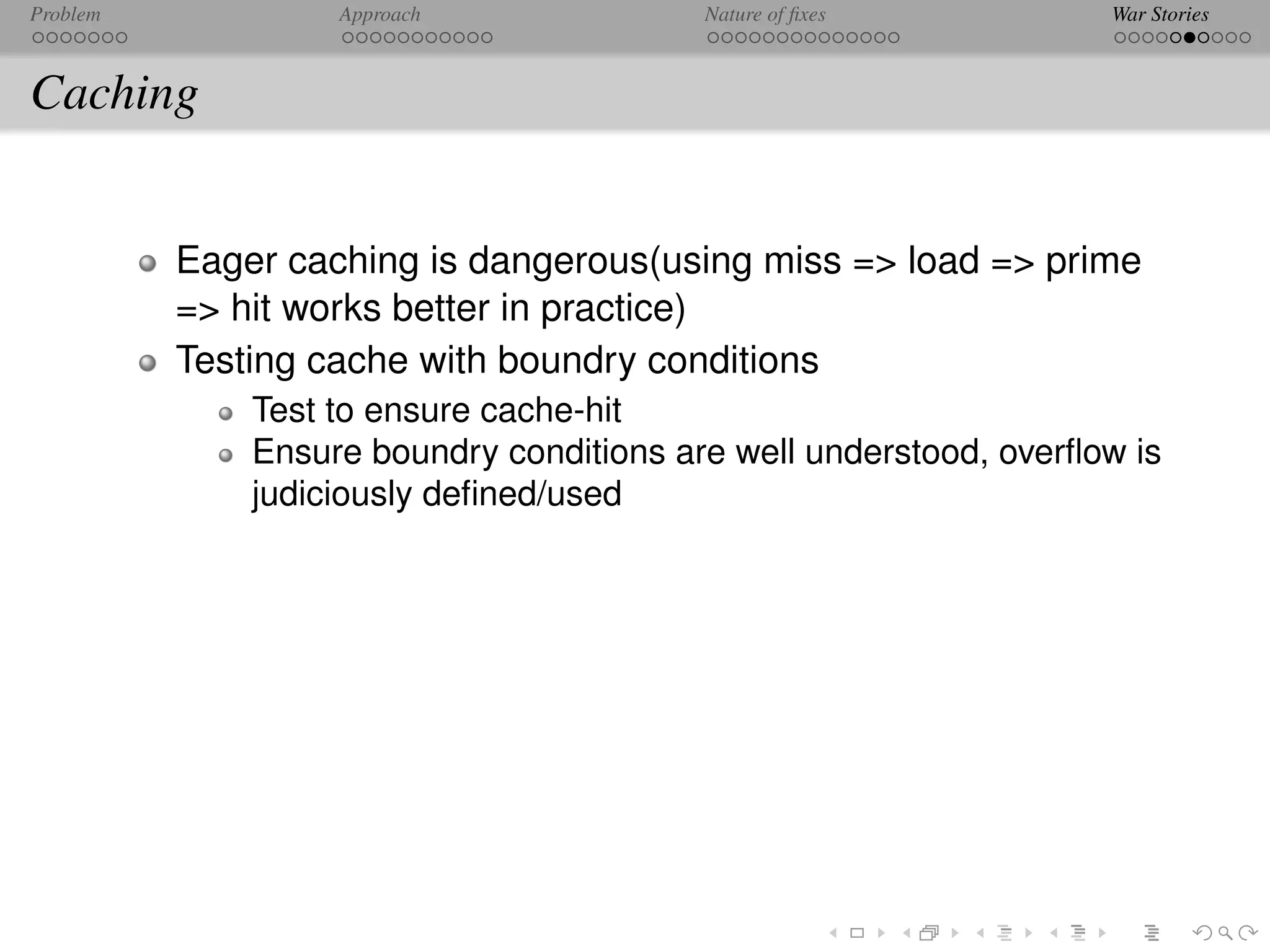 Problem            Approach               Nature of ﬁxes           War Stories



Caching


          Eager caching is dangerous(using miss => load => prime
          => hit works better in practice)
          Testing cache with boundry conditions
              Test to ensure cache-hit
              Ensure boundry conditions are well understood, overﬂow is
              judiciously deﬁned/used
 