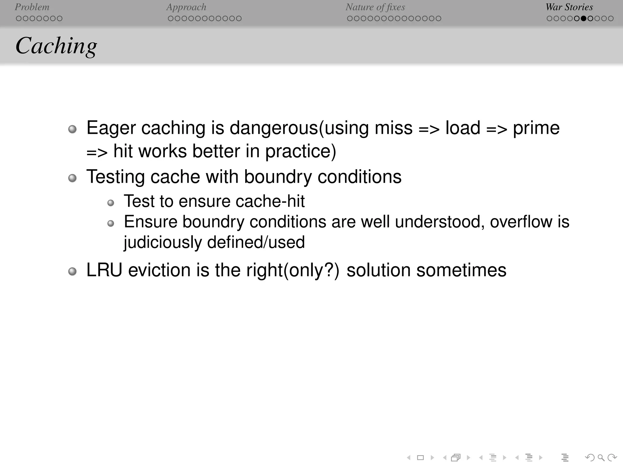 Problem            Approach               Nature of ﬁxes           War Stories



Caching


          Eager caching is dangerous(using miss => load => prime
          => hit works better in practice)
          Testing cache with boundry conditions
              Test to ensure cache-hit
              Ensure boundry conditions are well understood, overﬂow is
              judiciously deﬁned/used
          LRU eviction is the right(only?) solution sometimes
 