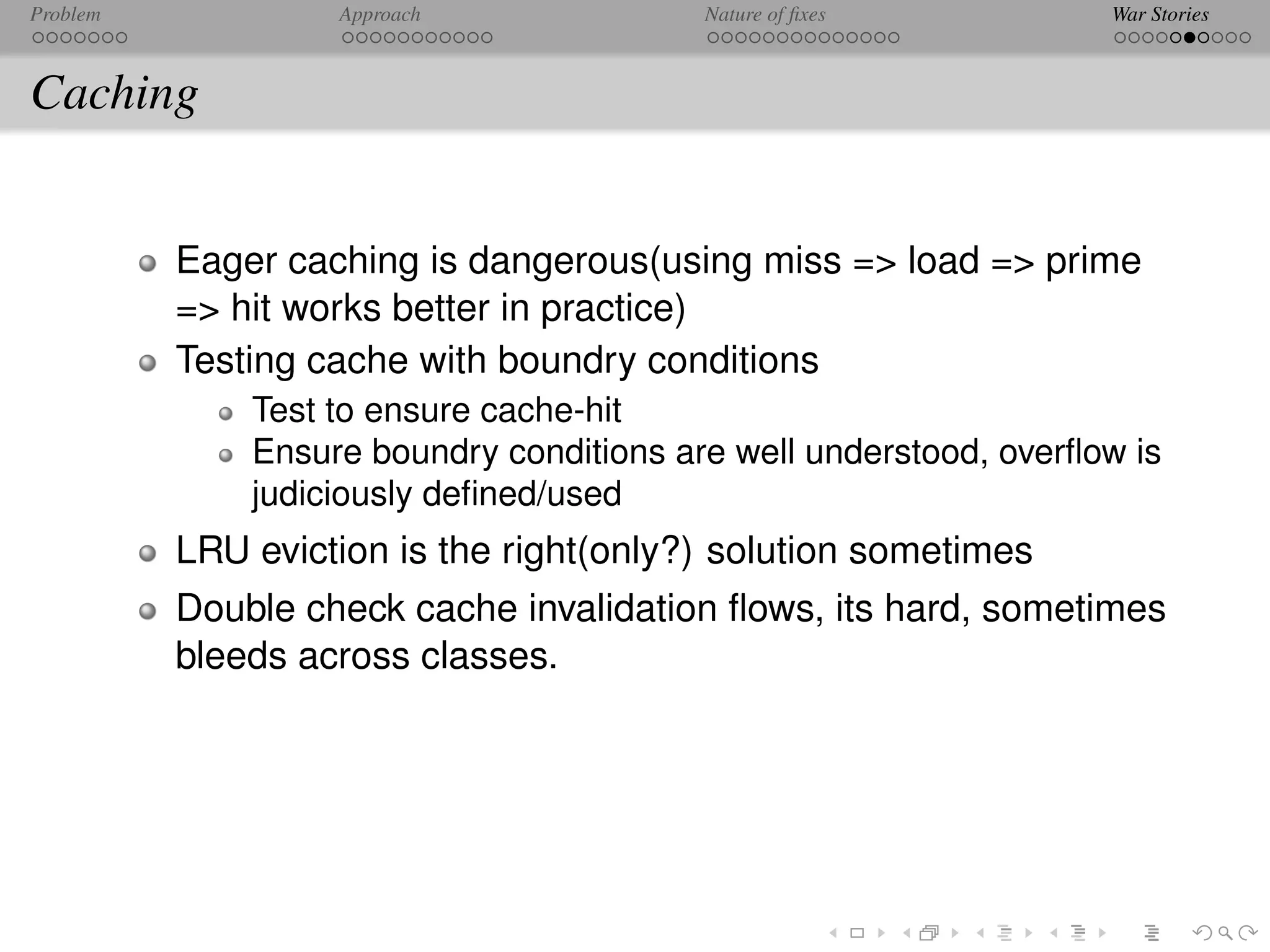 Problem            Approach               Nature of ﬁxes           War Stories



Caching


          Eager caching is dangerous(using miss => load => prime
          => hit works better in practice)
          Testing cache with boundry conditions
              Test to ensure cache-hit
              Ensure boundry conditions are well understood, overﬂow is
              judiciously deﬁned/used
          LRU eviction is the right(only?) solution sometimes
          Double check cache invalidation ﬂows, its hard, sometimes
          bleeds across classes.
 