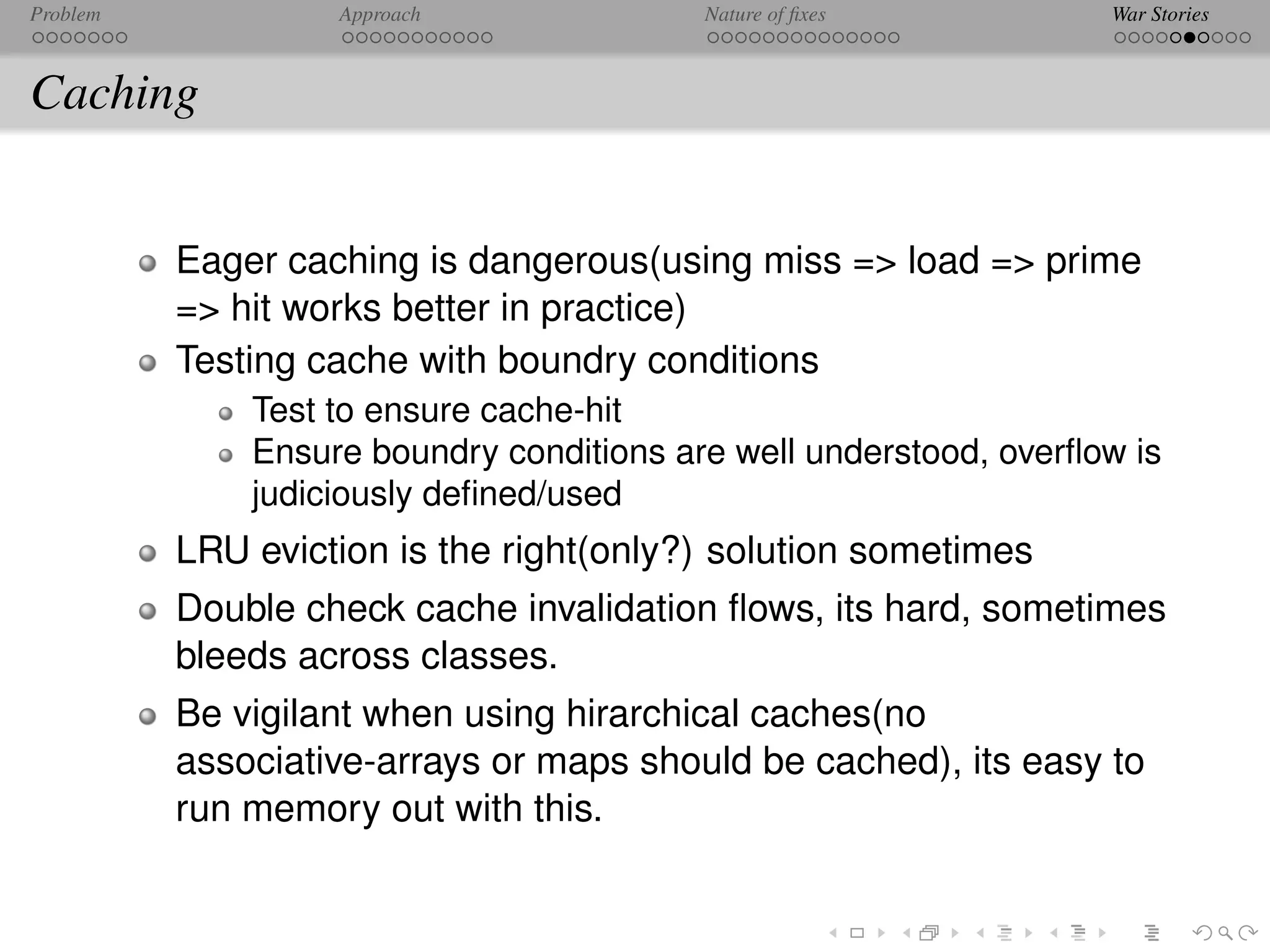 Problem            Approach               Nature of ﬁxes           War Stories



Caching


          Eager caching is dangerous(using miss => load => prime
          => hit works better in practice)
          Testing cache with boundry conditions
              Test to ensure cache-hit
              Ensure boundry conditions are well understood, overﬂow is
              judiciously deﬁned/used
          LRU eviction is the right(only?) solution sometimes
          Double check cache invalidation ﬂows, its hard, sometimes
          bleeds across classes.
          Be vigilant when using hirarchical caches(no
          associative-arrays or maps should be cached), its easy to
          run memory out with this.
 