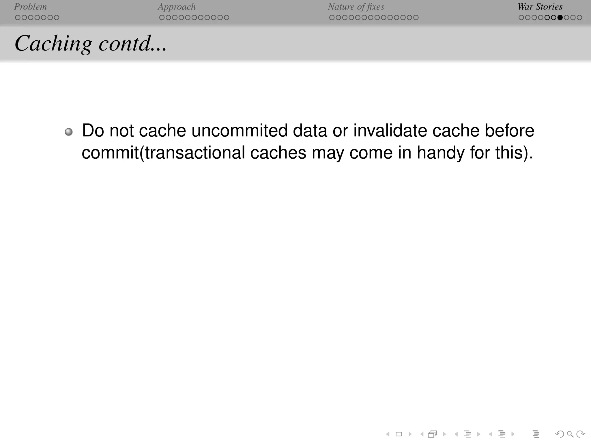 Problem            Approach             Nature of ﬁxes         War Stories



Caching contd...


          Do not cache uncommited data or invalidate cache before
          commit(transactional caches may come in handy for this).
 