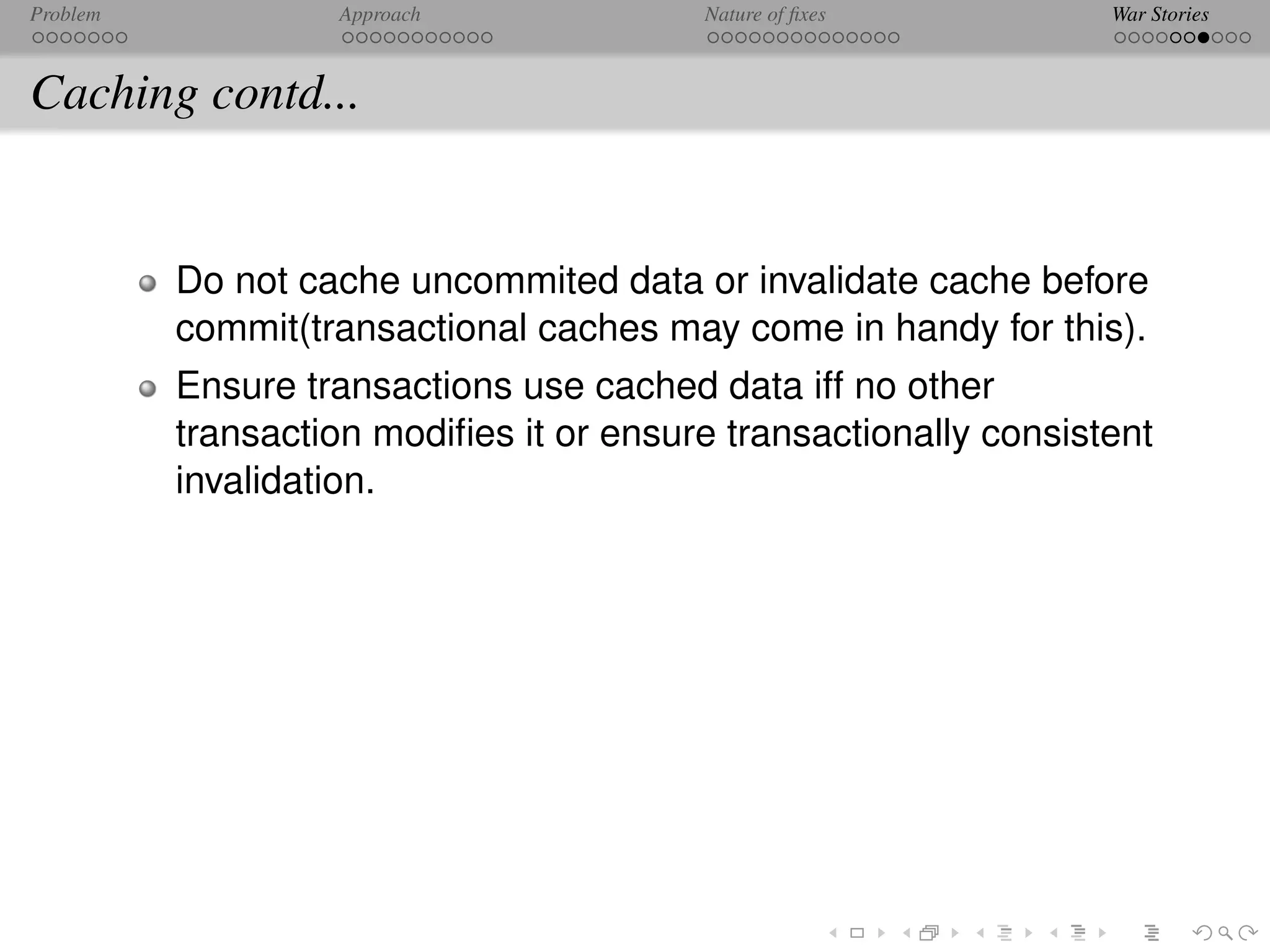 Problem            Approach              Nature of ﬁxes           War Stories



Caching contd...


          Do not cache uncommited data or invalidate cache before
          commit(transactional caches may come in handy for this).
          Ensure transactions use cached data iff no other
          transaction modiﬁes it or ensure transactionally consistent
          invalidation.
 