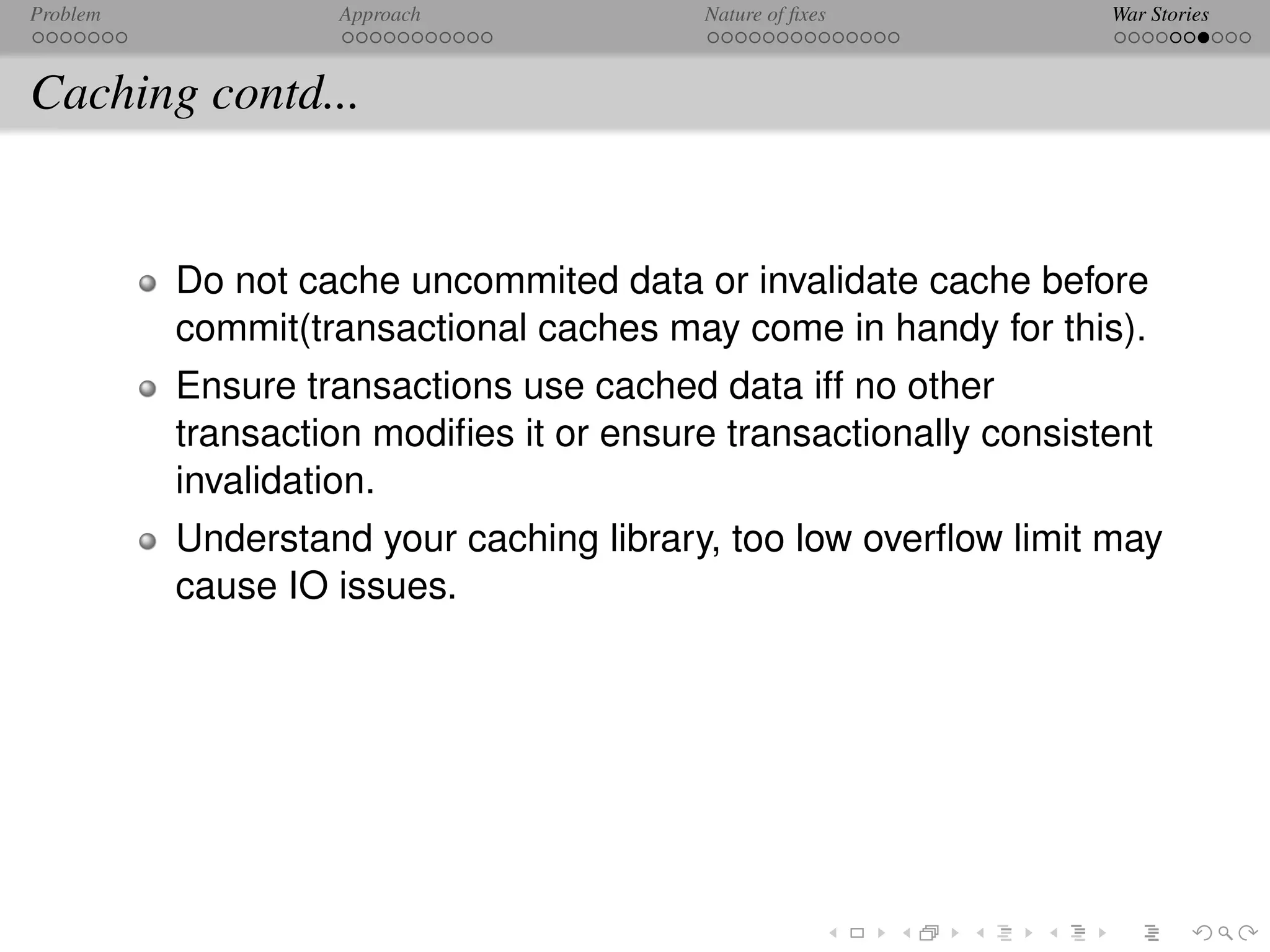 Problem            Approach              Nature of ﬁxes           War Stories



Caching contd...


          Do not cache uncommited data or invalidate cache before
          commit(transactional caches may come in handy for this).
          Ensure transactions use cached data iff no other
          transaction modiﬁes it or ensure transactionally consistent
          invalidation.
          Understand your caching library, too low overﬂow limit may
          cause IO issues.
 
