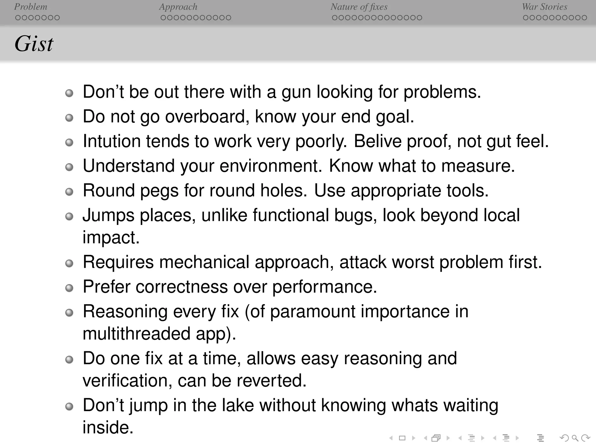 Problem             Approach               Nature of ﬁxes            War Stories



Gist
          Don’t be out there with a gun looking for problems.
          Do not go overboard, know your end goal.
          Intution tends to work very poorly. Belive proof, not gut feel.
          Understand your environment. Know what to measure.
          Round pegs for round holes. Use appropriate tools.
          Jumps places, unlike functional bugs, look beyond local
          impact.
          Requires mechanical approach, attack worst problem ﬁrst.
          Prefer correctness over performance.
          Reasoning every ﬁx (of paramount importance in
          multithreaded app).
          Do one ﬁx at a time, allows easy reasoning and
          veriﬁcation, can be reverted.
          Don’t jump in the lake without knowing whats waiting
          inside.
 