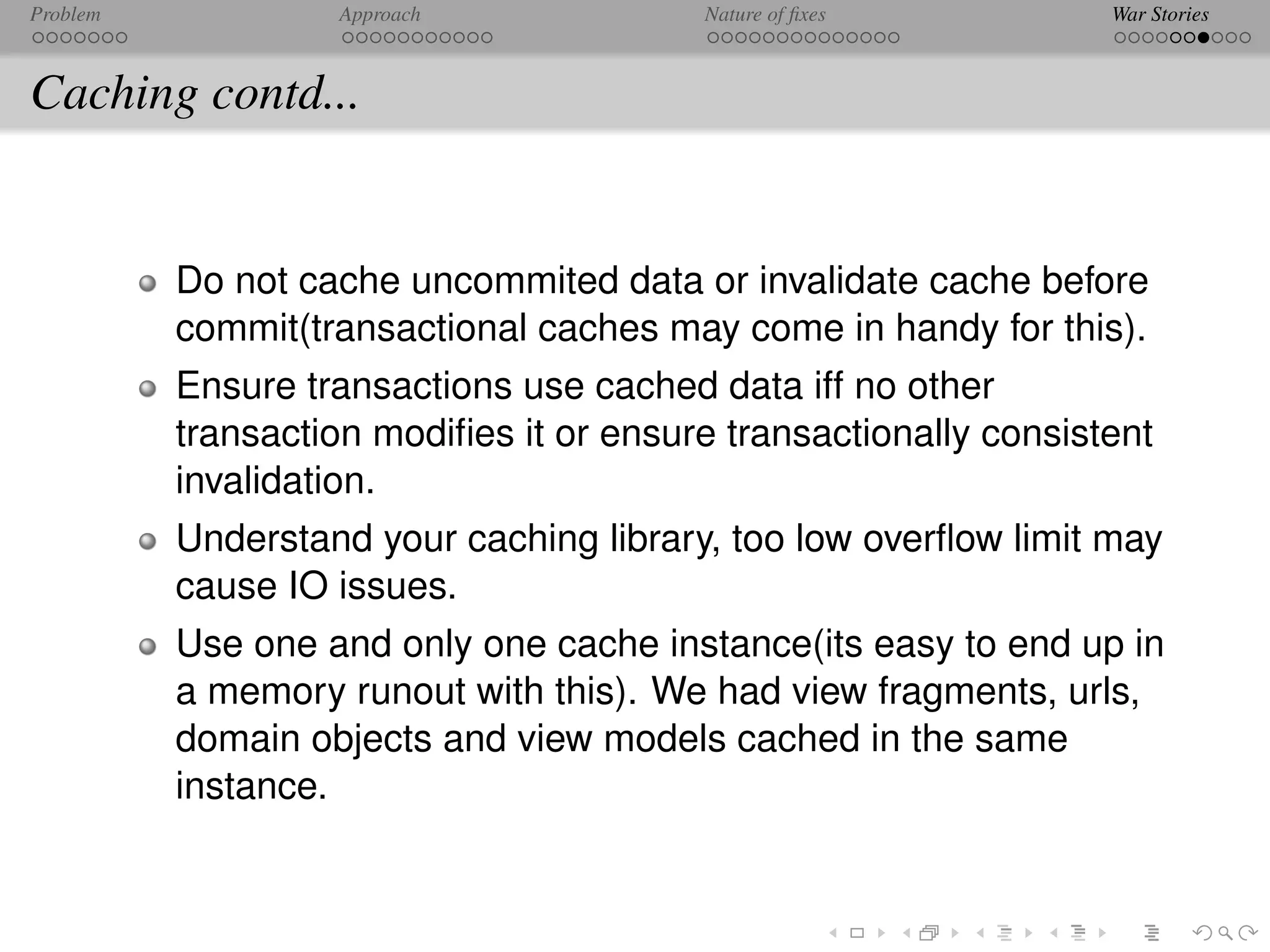 Problem            Approach              Nature of ﬁxes           War Stories



Caching contd...


          Do not cache uncommited data or invalidate cache before
          commit(transactional caches may come in handy for this).
          Ensure transactions use cached data iff no other
          transaction modiﬁes it or ensure transactionally consistent
          invalidation.
          Understand your caching library, too low overﬂow limit may
          cause IO issues.
          Use one and only one cache instance(its easy to end up in
          a memory runout with this). We had view fragments, urls,
          domain objects and view models cached in the same
          instance.
 