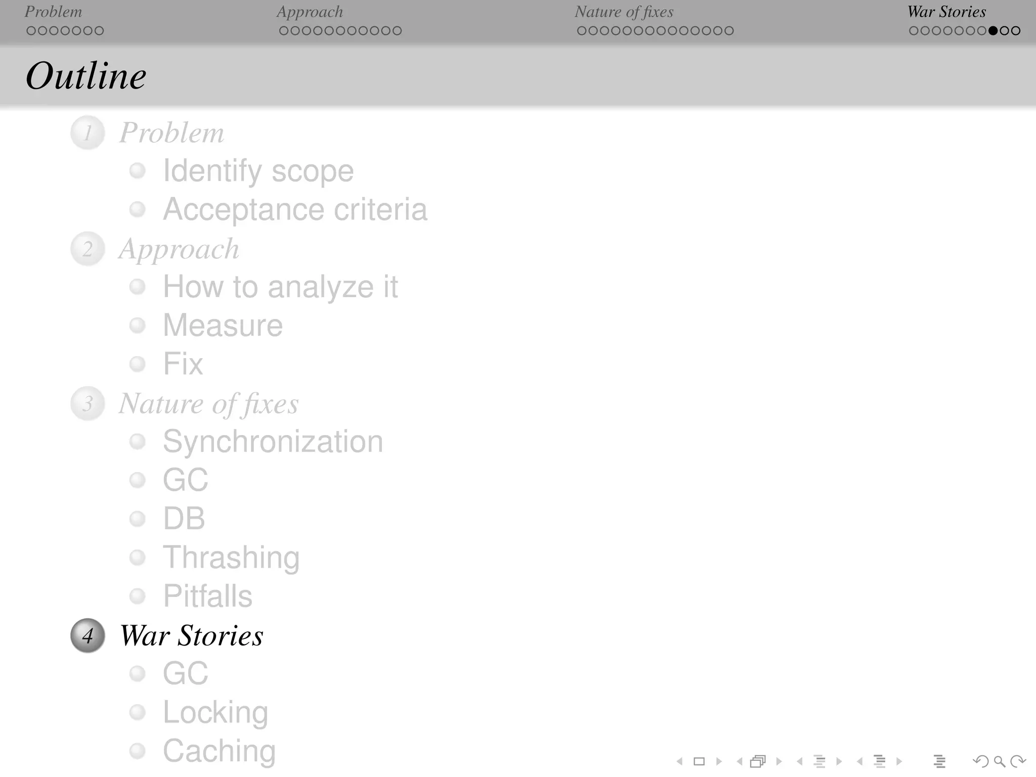 Problem              Approach      Nature of ﬁxes   War Stories



Outline
      1   Problem
             Identify scope
             Acceptance criteria
      2   Approach
             How to analyze it
             Measure
             Fix
      3   Nature of ﬁxes
             Synchronization
             GC
             DB
             Thrashing
             Pitfalls
      4   War Stories
             GC
             Locking
             Caching
 