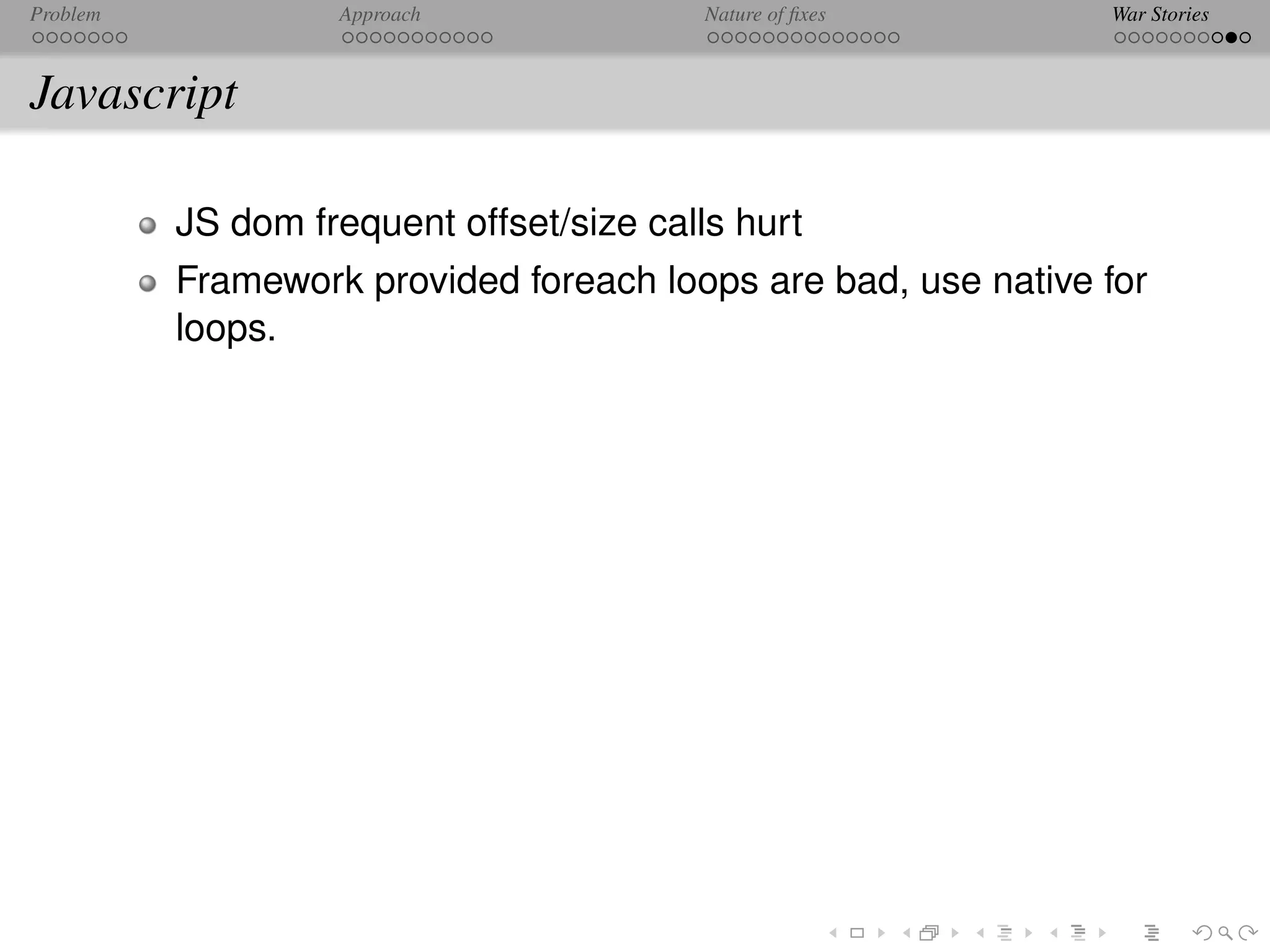 Problem            Approach               Nature of ﬁxes       War Stories



Javascript

          JS dom frequent offset/size calls hurt
          Framework provided foreach loops are bad, use native for
          loops.
 