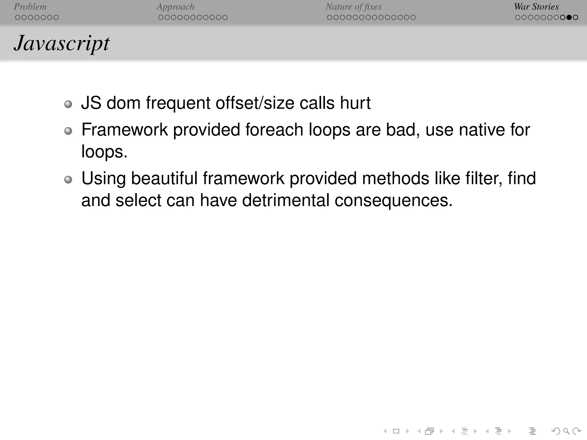 Problem            Approach               Nature of ﬁxes         War Stories



Javascript

          JS dom frequent offset/size calls hurt
          Framework provided foreach loops are bad, use native for
          loops.
          Using beautiful framework provided methods like ﬁlter, ﬁnd
          and select can have detrimental consequences.
 