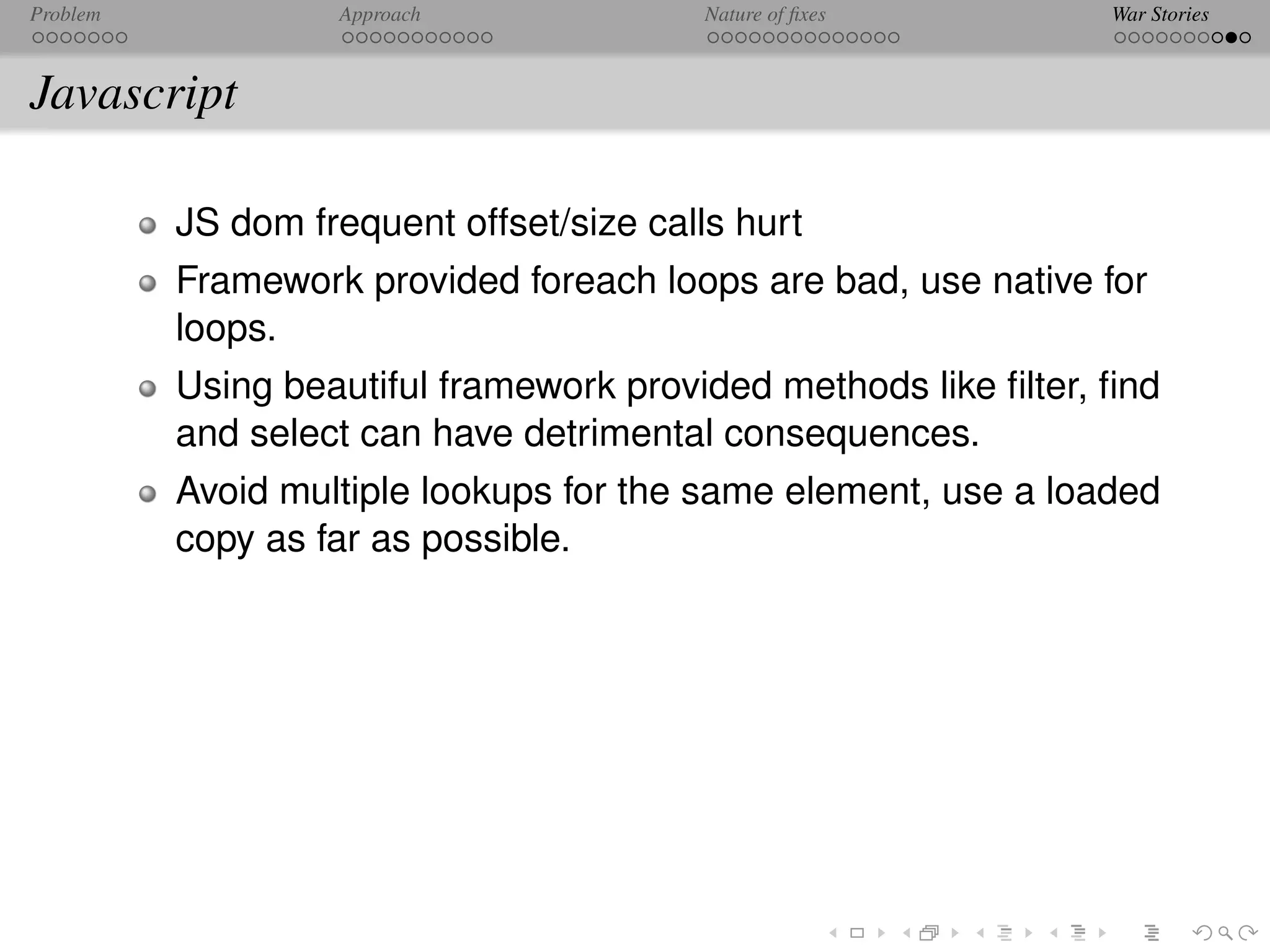 Problem            Approach               Nature of ﬁxes         War Stories



Javascript

          JS dom frequent offset/size calls hurt
          Framework provided foreach loops are bad, use native for
          loops.
          Using beautiful framework provided methods like ﬁlter, ﬁnd
          and select can have detrimental consequences.
          Avoid multiple lookups for the same element, use a loaded
          copy as far as possible.
 