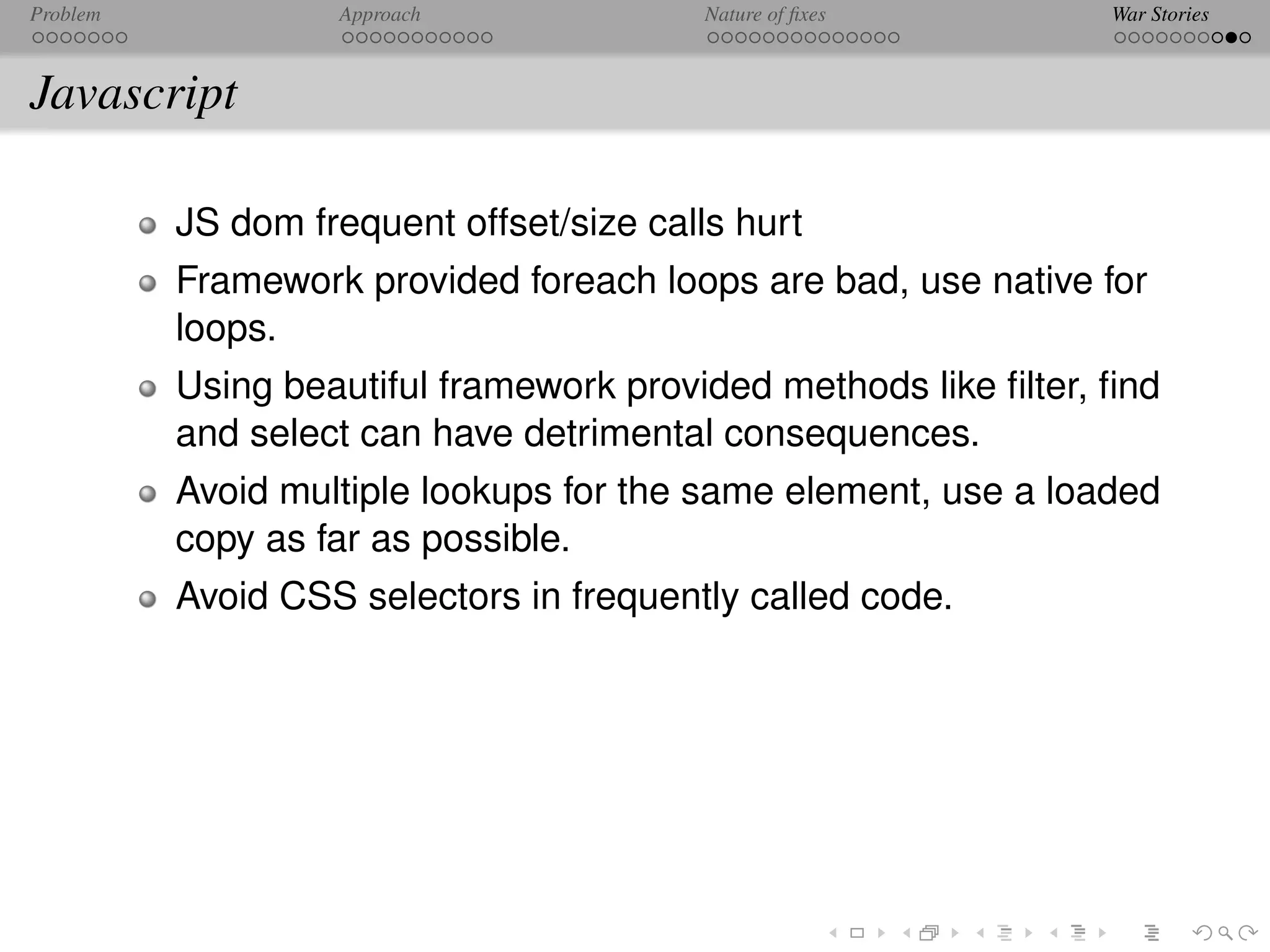 Problem            Approach               Nature of ﬁxes         War Stories



Javascript

          JS dom frequent offset/size calls hurt
          Framework provided foreach loops are bad, use native for
          loops.
          Using beautiful framework provided methods like ﬁlter, ﬁnd
          and select can have detrimental consequences.
          Avoid multiple lookups for the same element, use a loaded
          copy as far as possible.
          Avoid CSS selectors in frequently called code.
 