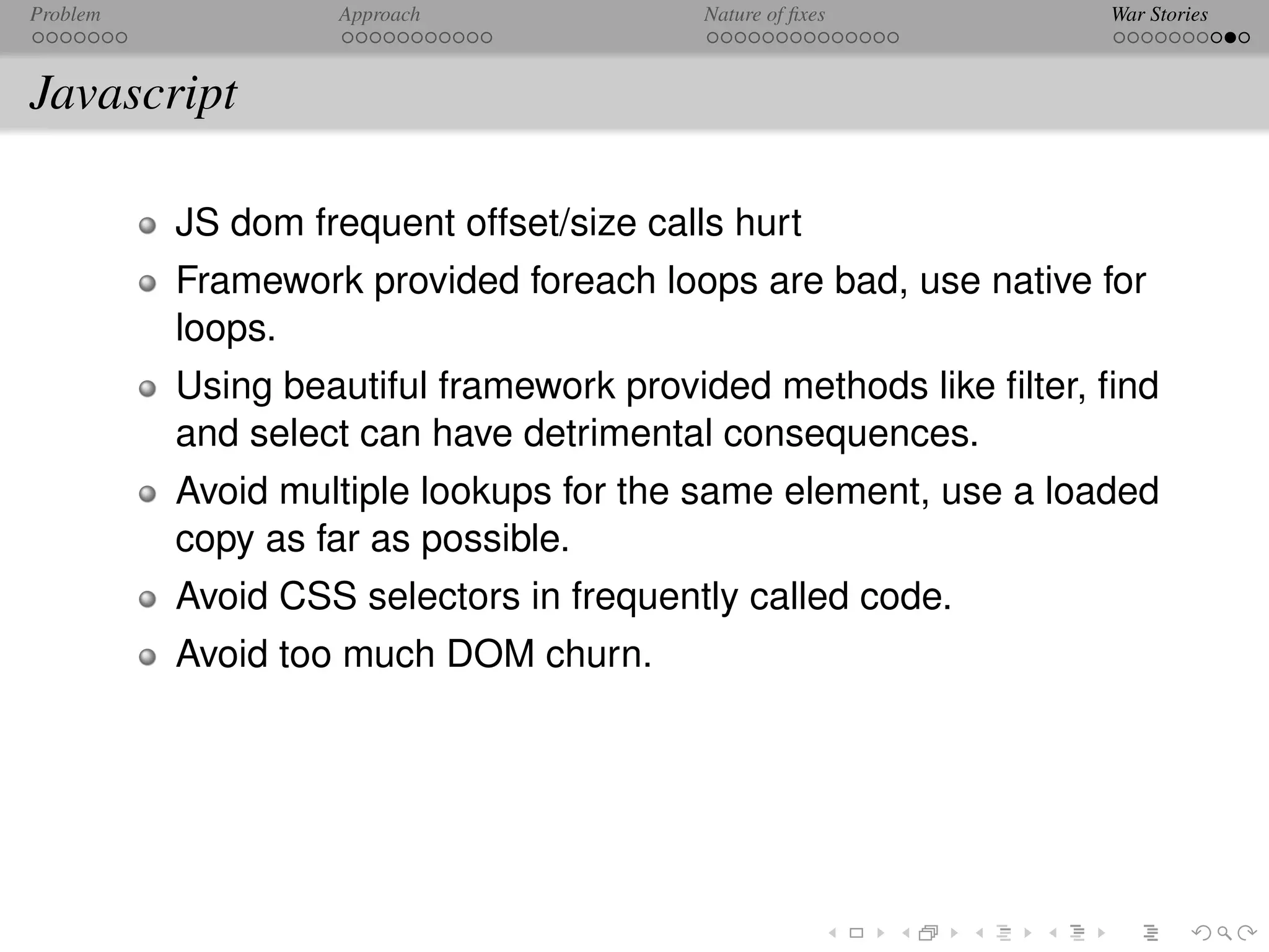 Problem            Approach               Nature of ﬁxes         War Stories



Javascript

          JS dom frequent offset/size calls hurt
          Framework provided foreach loops are bad, use native for
          loops.
          Using beautiful framework provided methods like ﬁlter, ﬁnd
          and select can have detrimental consequences.
          Avoid multiple lookups for the same element, use a loaded
          copy as far as possible.
          Avoid CSS selectors in frequently called code.
          Avoid too much DOM churn.
 