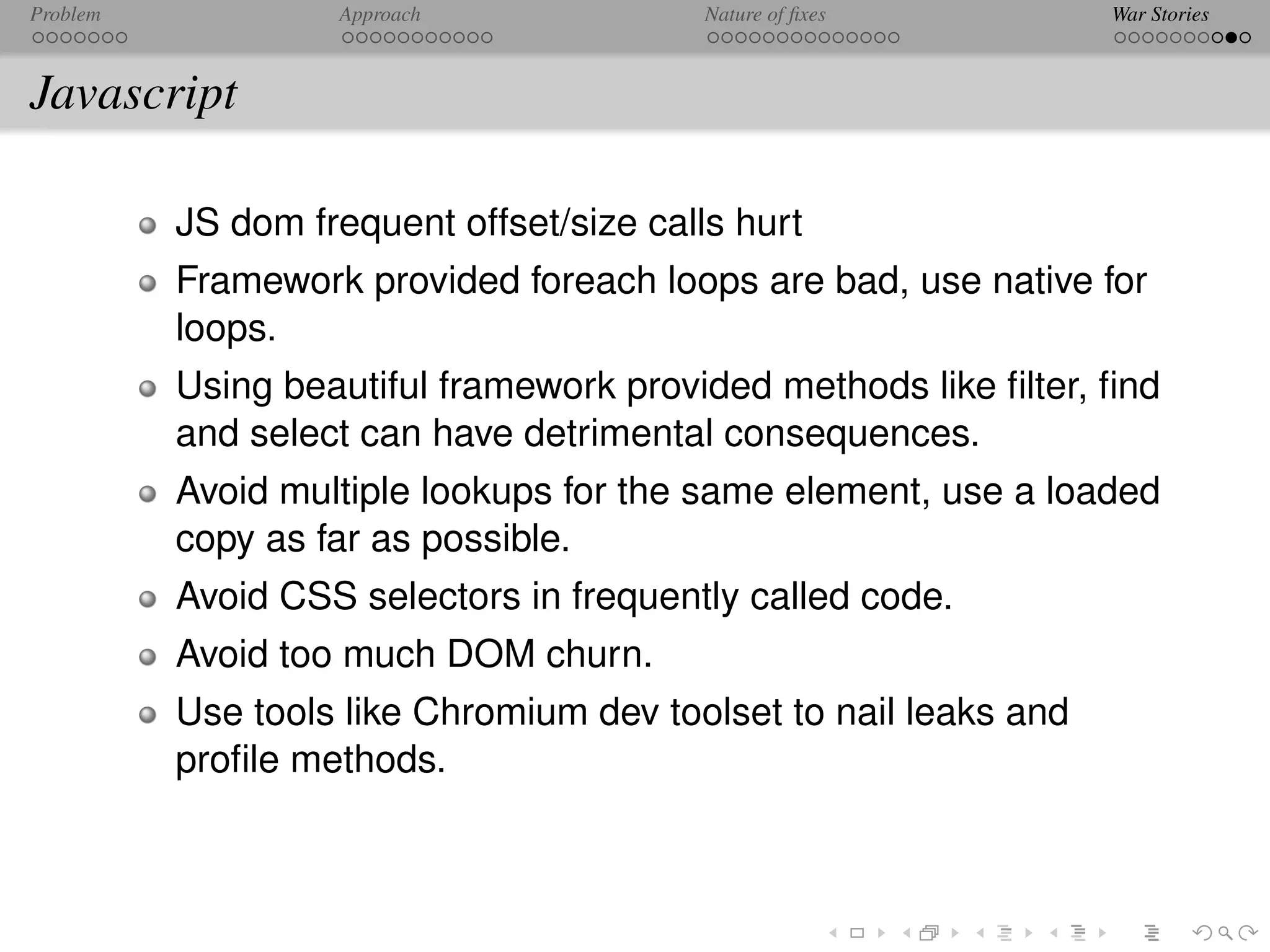 Problem            Approach               Nature of ﬁxes          War Stories



Javascript

          JS dom frequent offset/size calls hurt
          Framework provided foreach loops are bad, use native for
          loops.
          Using beautiful framework provided methods like ﬁlter, ﬁnd
          and select can have detrimental consequences.
          Avoid multiple lookups for the same element, use a loaded
          copy as far as possible.
          Avoid CSS selectors in frequently called code.
          Avoid too much DOM churn.
          Use tools like Chromium dev toolset to nail leaks and
          proﬁle methods.
 