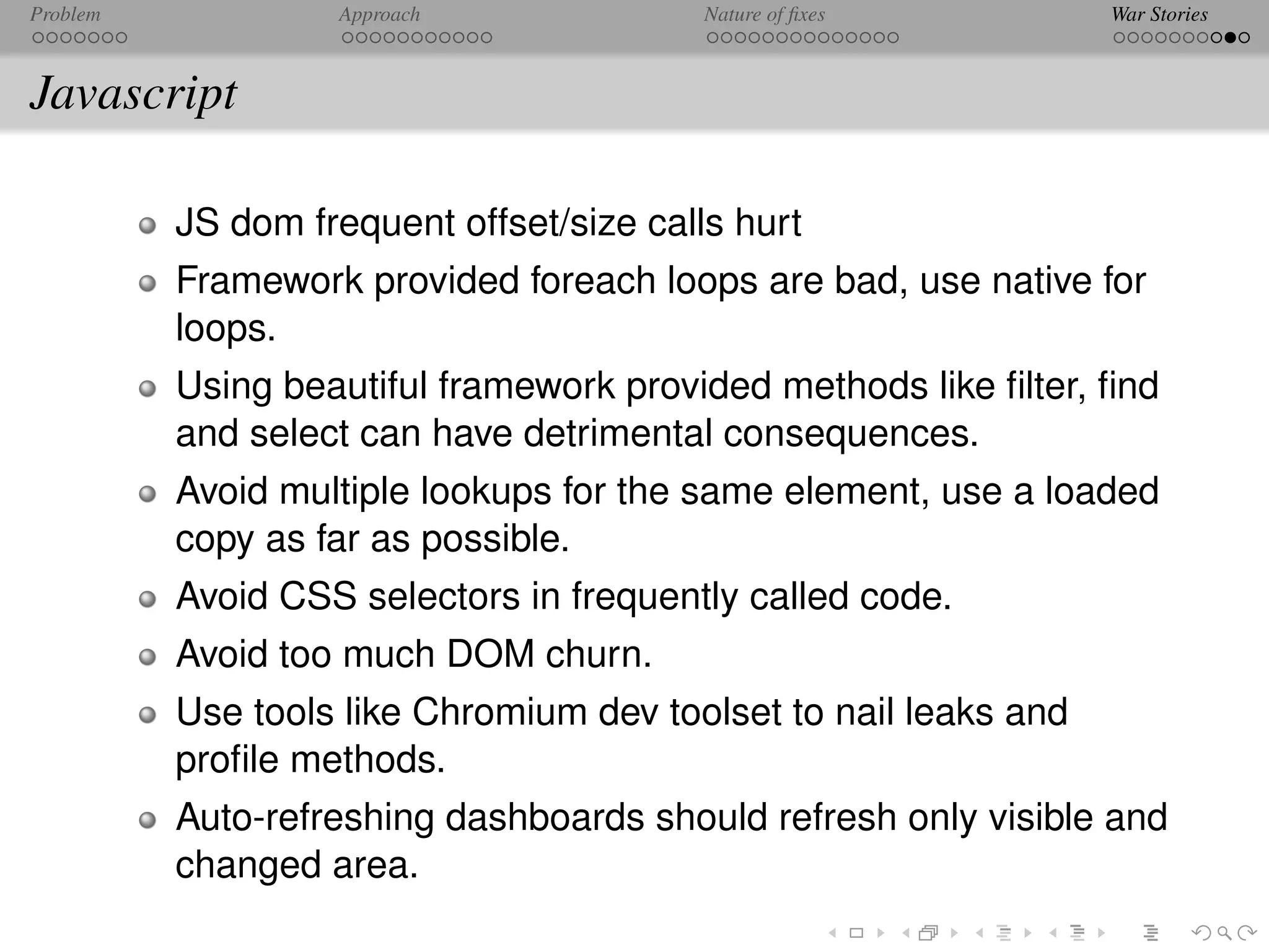 Problem            Approach               Nature of ﬁxes          War Stories



Javascript

          JS dom frequent offset/size calls hurt
          Framework provided foreach loops are bad, use native for
          loops.
          Using beautiful framework provided methods like ﬁlter, ﬁnd
          and select can have detrimental consequences.
          Avoid multiple lookups for the same element, use a loaded
          copy as far as possible.
          Avoid CSS selectors in frequently called code.
          Avoid too much DOM churn.
          Use tools like Chromium dev toolset to nail leaks and
          proﬁle methods.
          Auto-refreshing dashboards should refresh only visible and
          changed area.
 