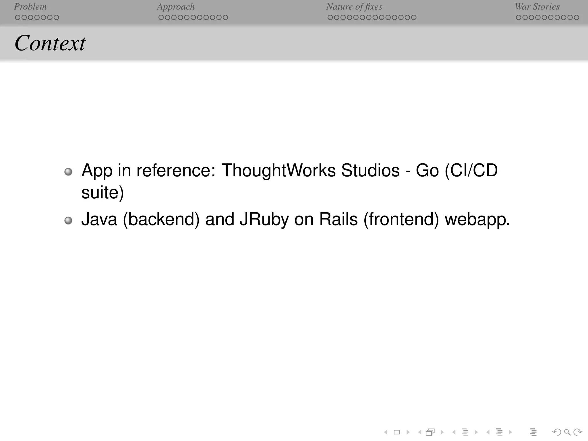 Problem            Approach            Nature of ﬁxes            War Stories



Context




          App in reference: ThoughtWorks Studios - Go (CI/CD
          suite)
          Java (backend) and JRuby on Rails (frontend) webapp.
 