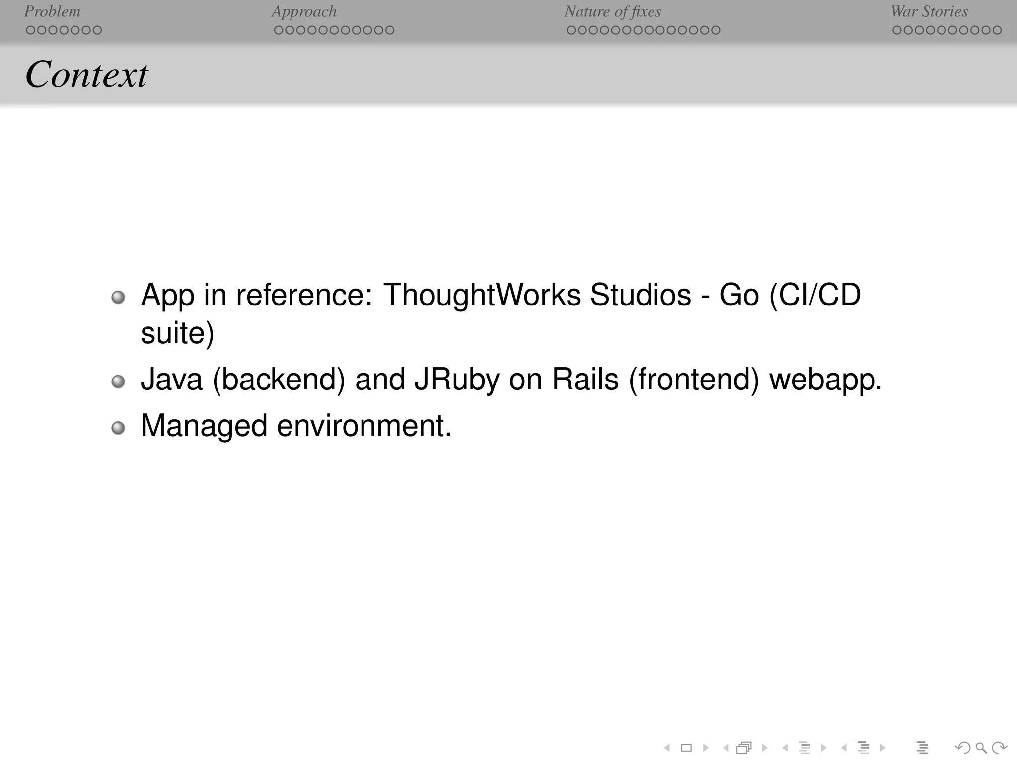 Problem            Approach            Nature of ﬁxes            War Stories



Context




          App in reference: ThoughtWorks Studios - Go (CI/CD
          suite)
          Java (backend) and JRuby on Rails (frontend) webapp.
          Managed environment.
 
