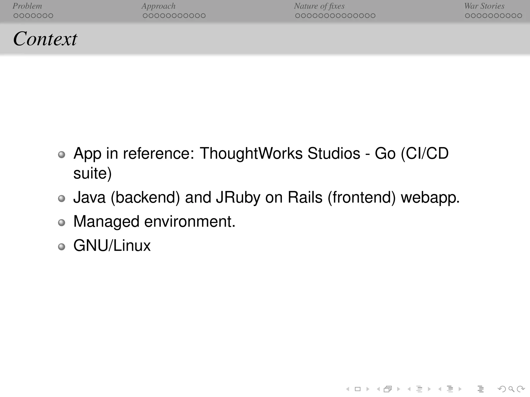 Problem            Approach            Nature of ﬁxes            War Stories



Context




          App in reference: ThoughtWorks Studios - Go (CI/CD
          suite)
          Java (backend) and JRuby on Rails (frontend) webapp.
          Managed environment.
          GNU/Linux
 