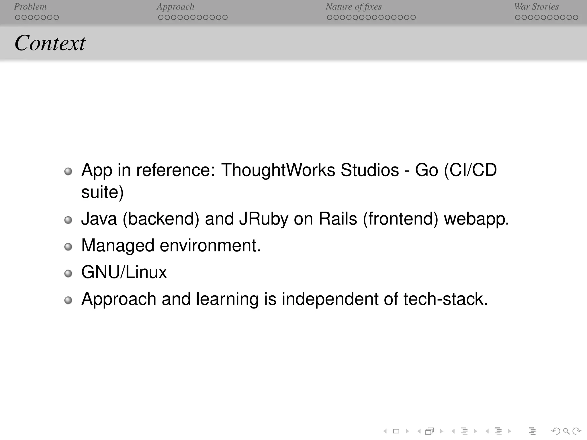 Problem            Approach             Nature of ﬁxes           War Stories



Context




          App in reference: ThoughtWorks Studios - Go (CI/CD
          suite)
          Java (backend) and JRuby on Rails (frontend) webapp.
          Managed environment.
          GNU/Linux
          Approach and learning is independent of tech-stack.
 
