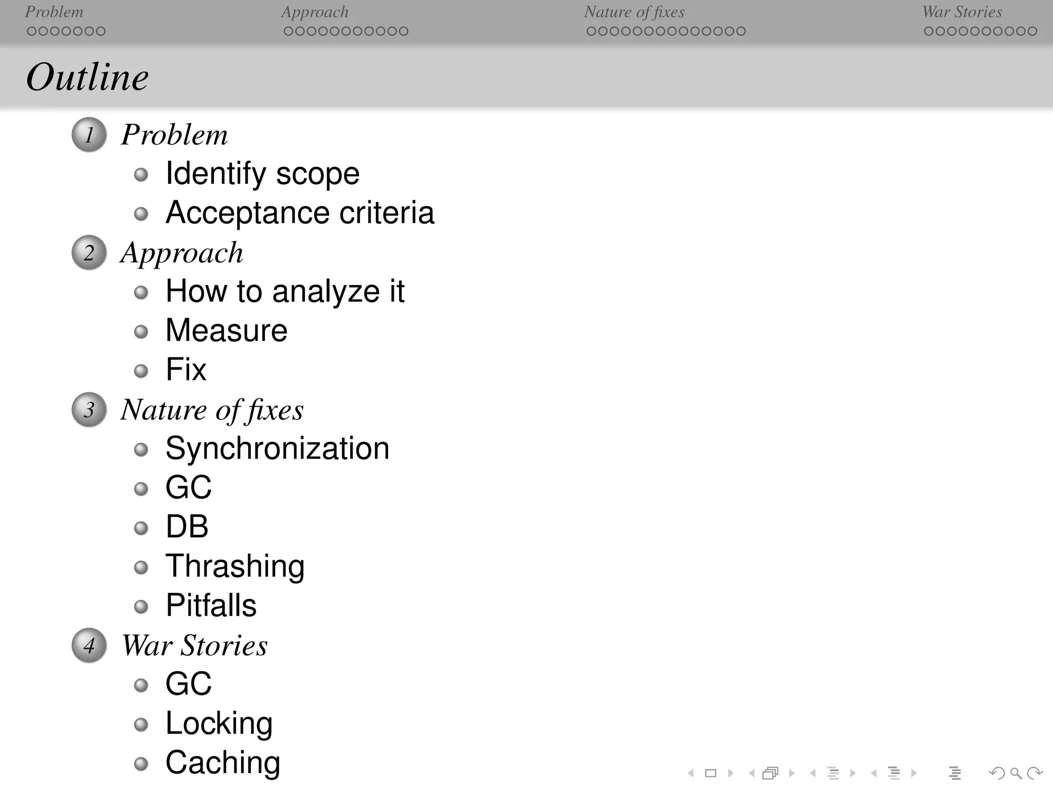 Problem              Approach      Nature of ﬁxes   War Stories



Outline
      1   Problem
             Identify scope
             Acceptance criteria
      2   Approach
             How to analyze it
             Measure
             Fix
      3   Nature of ﬁxes
             Synchronization
             GC
             DB
             Thrashing
             Pitfalls
      4   War Stories
             GC
             Locking
             Caching
 