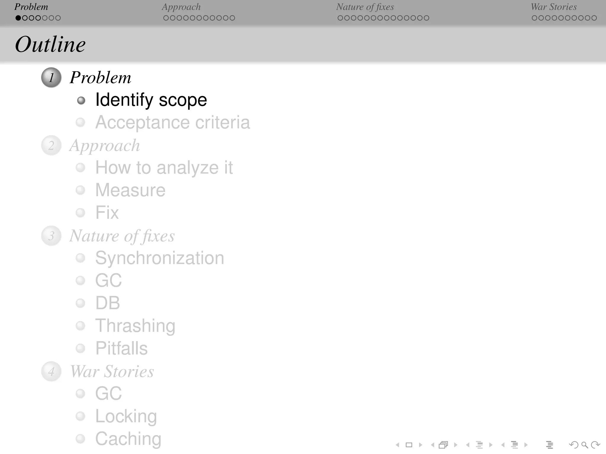 Problem              Approach      Nature of ﬁxes   War Stories



Outline
      1   Problem
             Identify scope
             Acceptance criteria
      2   Approach
             How to analyze it
             Measure
             Fix
      3   Nature of ﬁxes
             Synchronization
             GC
             DB
             Thrashing
             Pitfalls
      4   War Stories
             GC
             Locking
             Caching
 