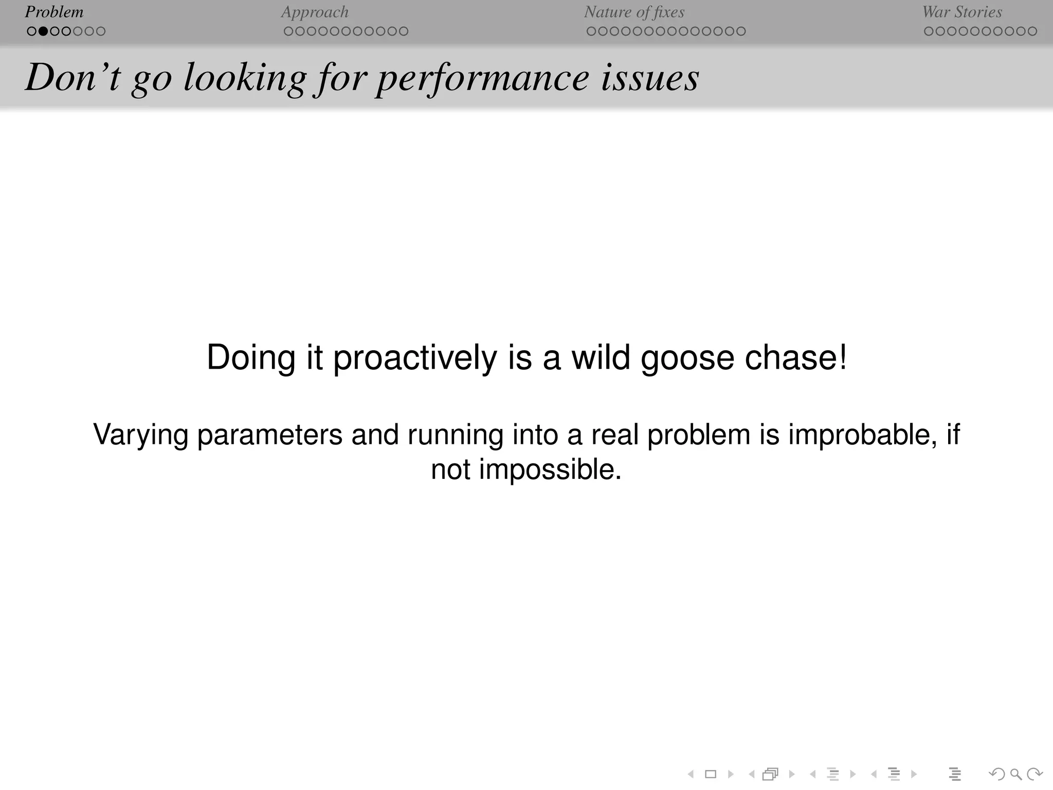 Problem                 Approach                Nature of ﬁxes            War Stories



Don’t go looking for performance issues




                  Doing it proactively is a wild goose chase!

          Varying parameters and running into a real problem is improbable, if
                                   not impossible.
 