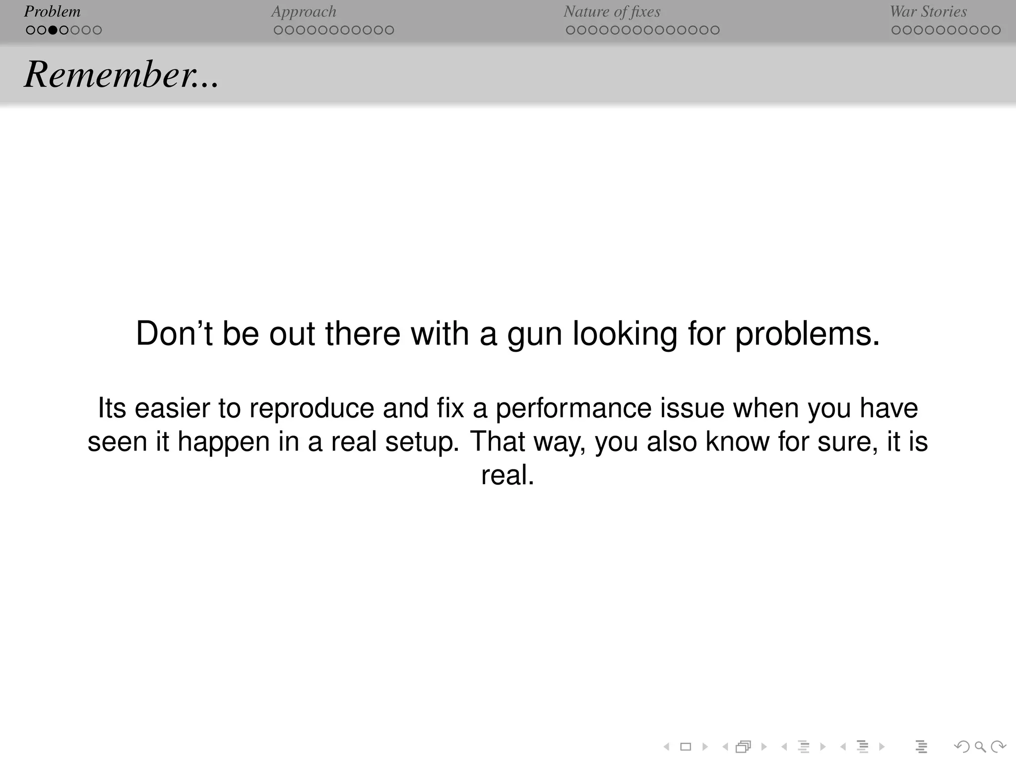 Problem                  Approach                 Nature of ﬁxes             War Stories



Remember...




              Don’t be out there with a gun looking for problems.

           Its easier to reproduce and ﬁx a performance issue when you have
          seen it happen in a real setup. That way, you also know for sure, it is
                                           real.
 