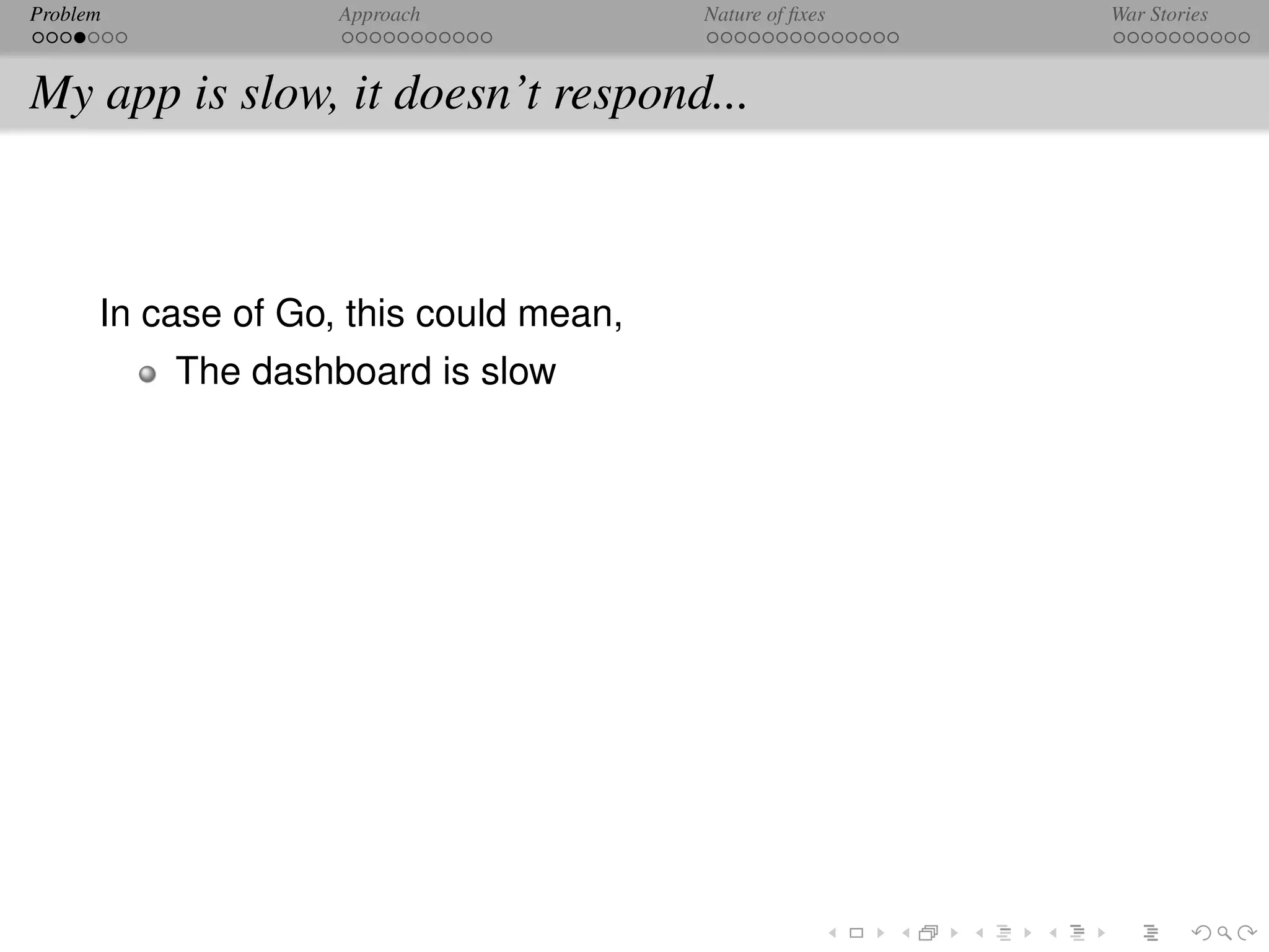 Problem             Approach            Nature of ﬁxes   War Stories



My app is slow, it doesn’t respond...



      In case of Go, this could mean,
          The dashboard is slow
 