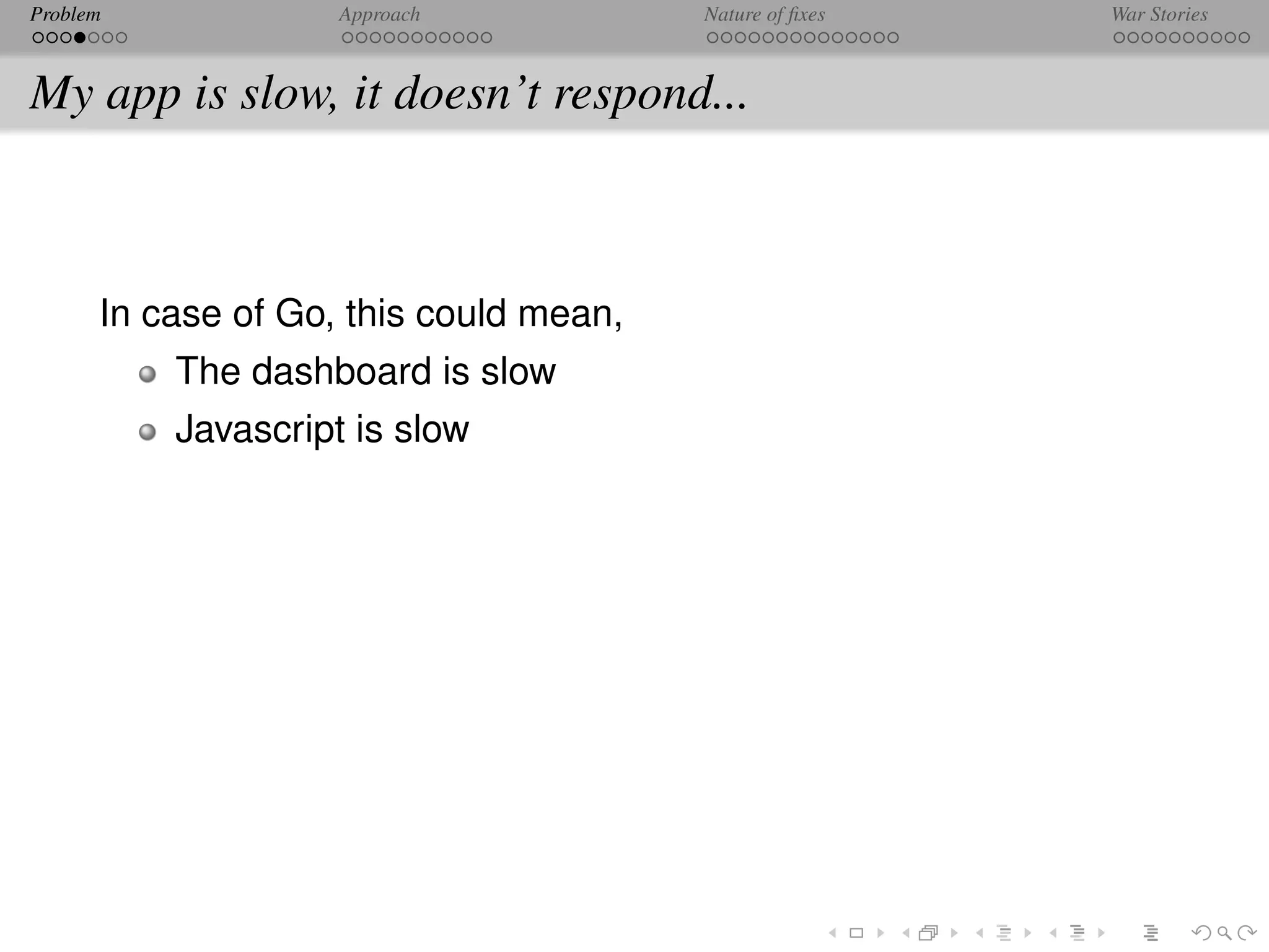Problem             Approach            Nature of ﬁxes   War Stories



My app is slow, it doesn’t respond...



      In case of Go, this could mean,
          The dashboard is slow
          Javascript is slow
 