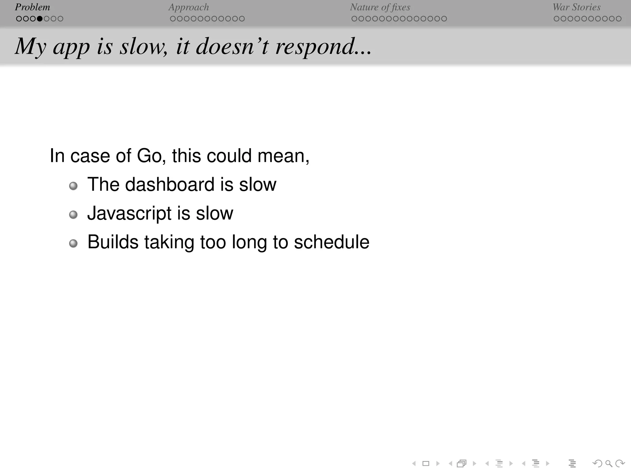 Problem             Approach             Nature of ﬁxes   War Stories



My app is slow, it doesn’t respond...



      In case of Go, this could mean,
          The dashboard is slow
          Javascript is slow
          Builds taking too long to schedule
 