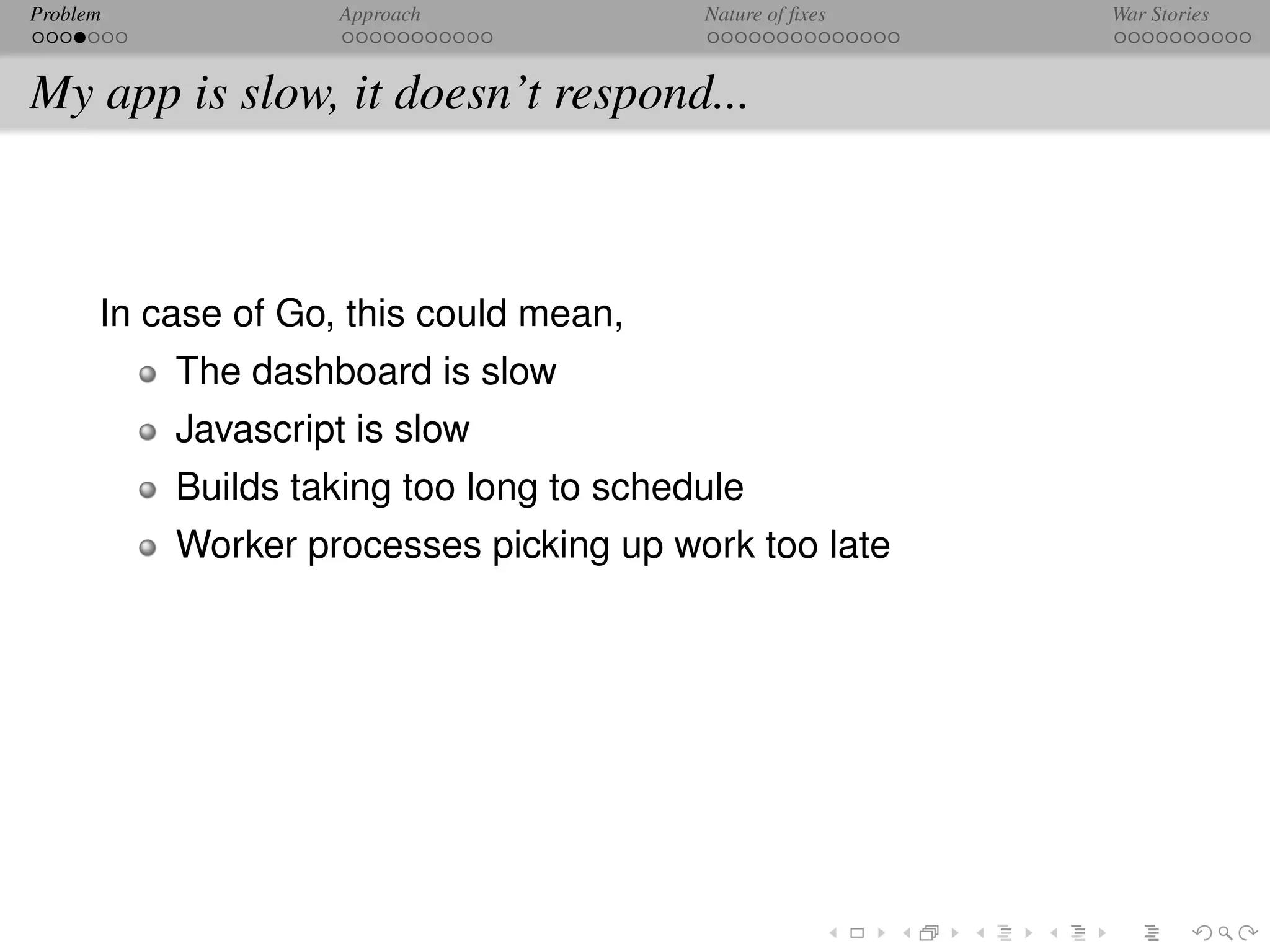 Problem             Approach             Nature of ﬁxes   War Stories



My app is slow, it doesn’t respond...



      In case of Go, this could mean,
          The dashboard is slow
          Javascript is slow
          Builds taking too long to schedule
          Worker processes picking up work too late
 