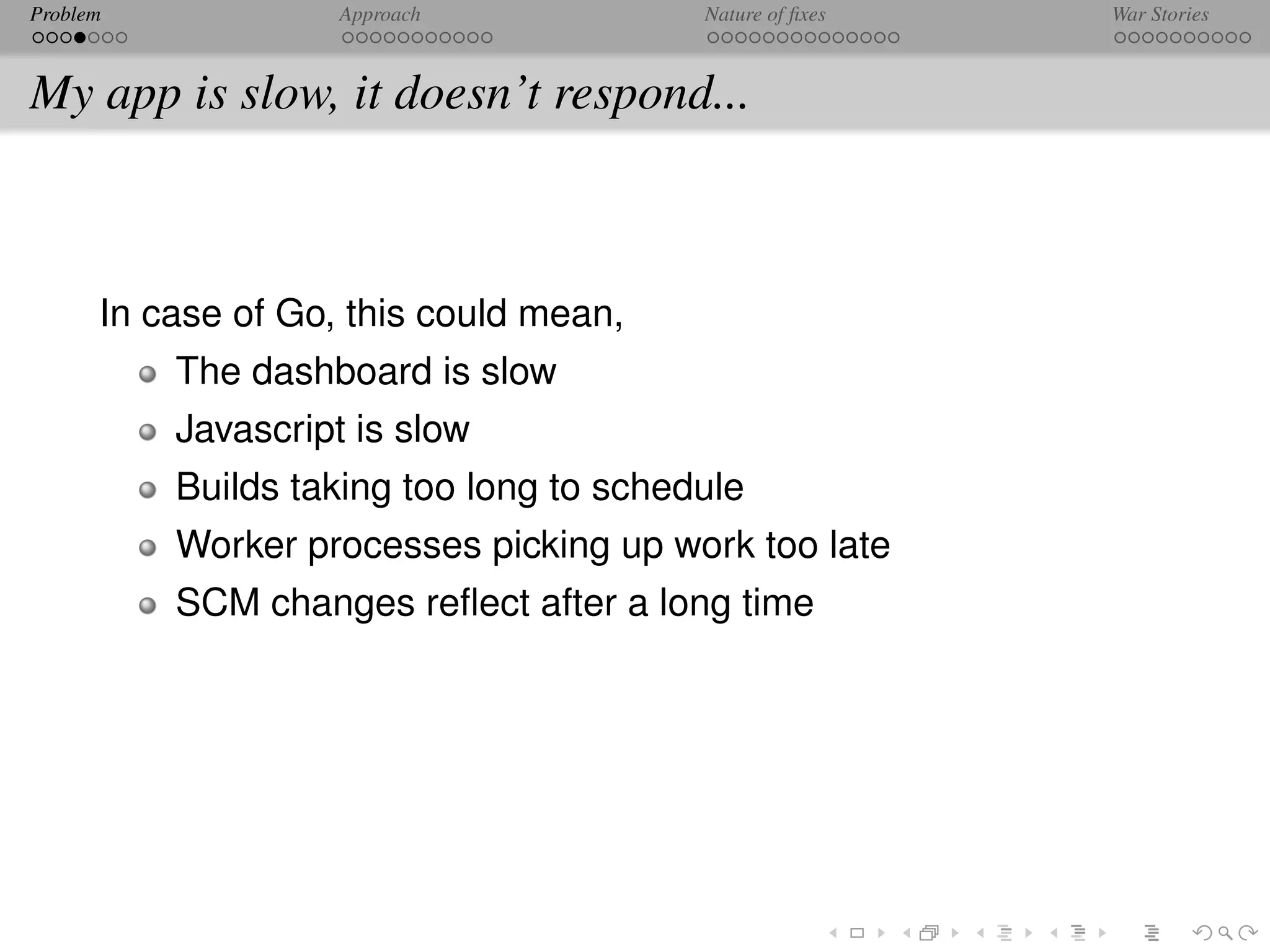 Problem             Approach             Nature of ﬁxes   War Stories



My app is slow, it doesn’t respond...



      In case of Go, this could mean,
          The dashboard is slow
          Javascript is slow
          Builds taking too long to schedule
          Worker processes picking up work too late
          SCM changes reﬂect after a long time
 