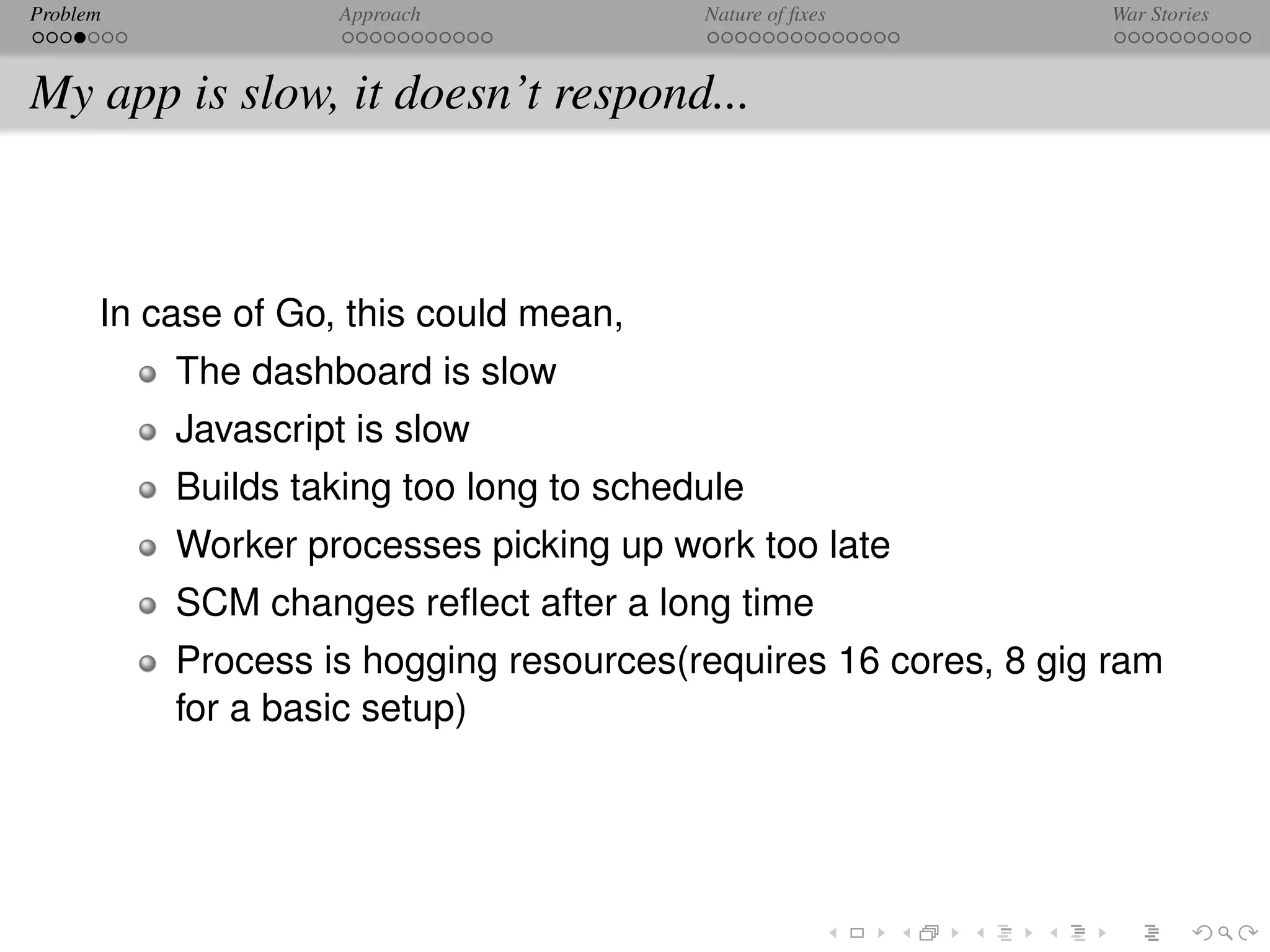 Problem             Approach             Nature of ﬁxes         War Stories



My app is slow, it doesn’t respond...



      In case of Go, this could mean,
          The dashboard is slow
          Javascript is slow
          Builds taking too long to schedule
          Worker processes picking up work too late
          SCM changes reﬂect after a long time
          Process is hogging resources(requires 16 cores, 8 gig ram
          for a basic setup)
 