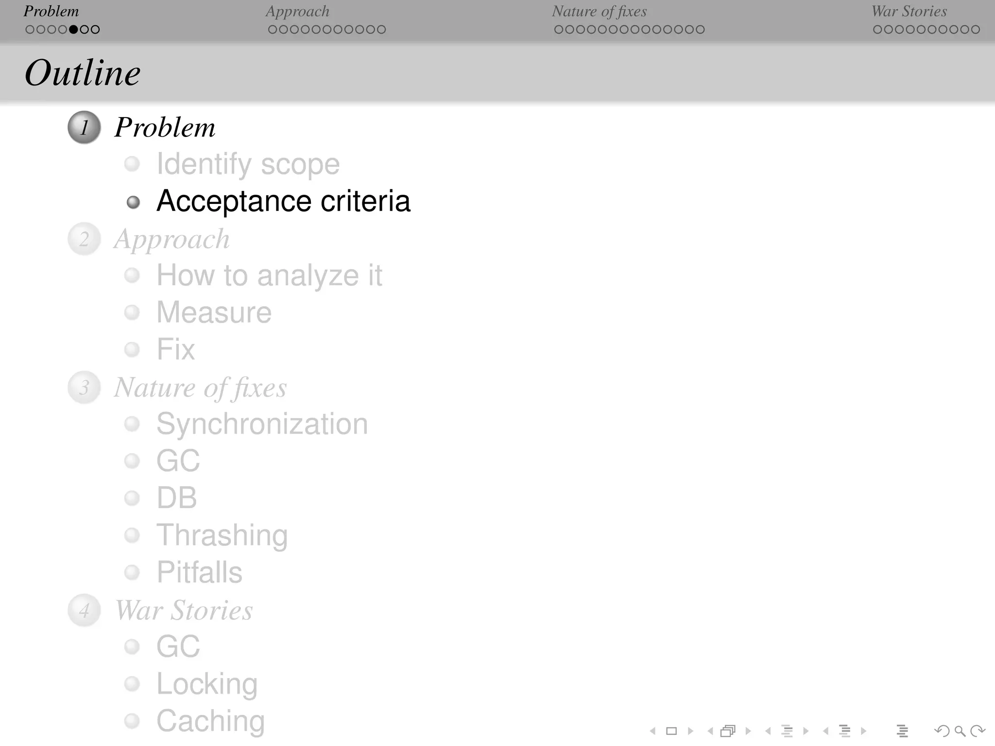 Problem              Approach      Nature of ﬁxes   War Stories



Outline
      1   Problem
             Identify scope
             Acceptance criteria
      2   Approach
             How to analyze it
             Measure
             Fix
      3   Nature of ﬁxes
             Synchronization
             GC
             DB
             Thrashing
             Pitfalls
      4   War Stories
             GC
             Locking
             Caching
 