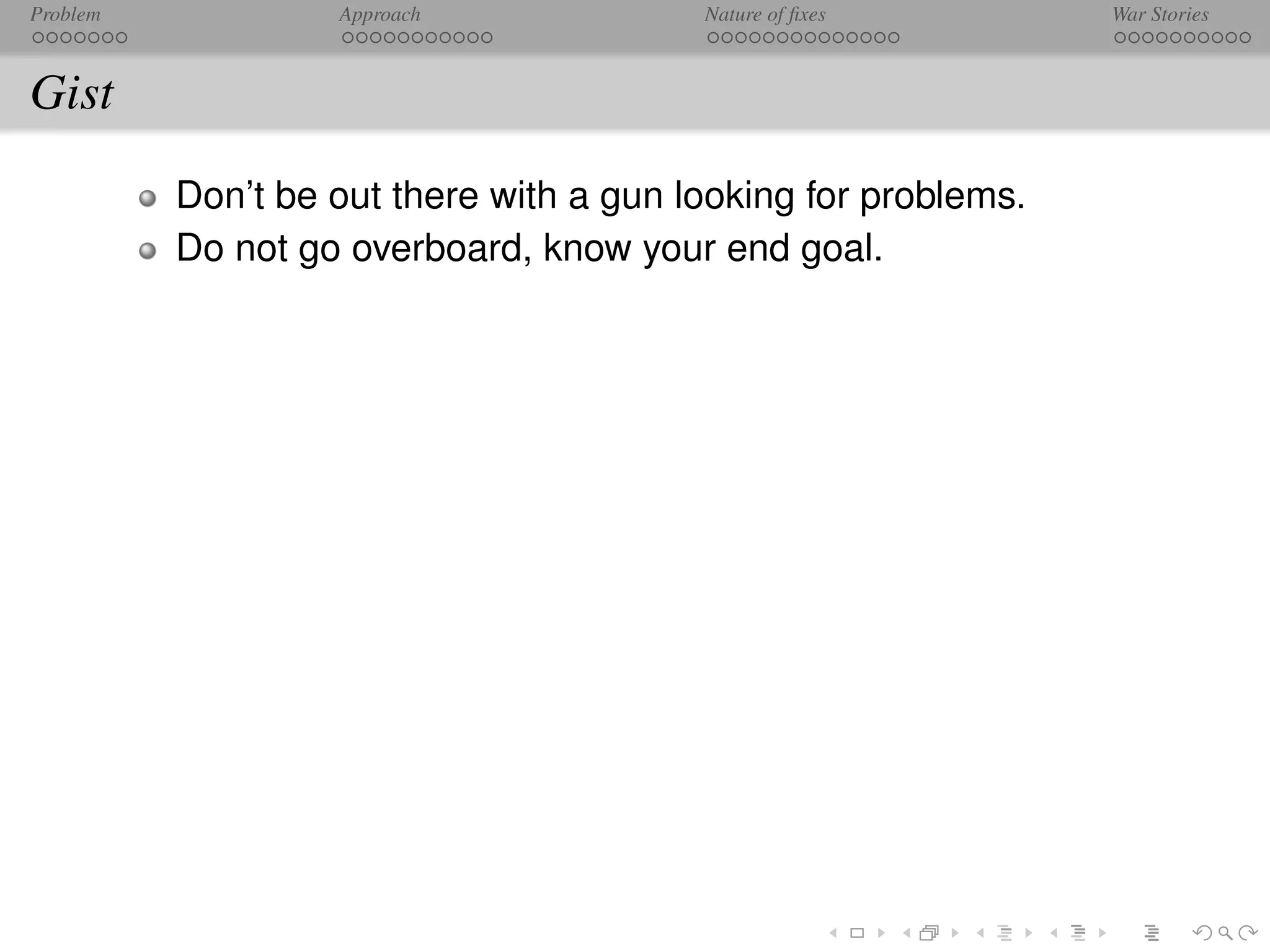 Problem            Approach              Nature of ﬁxes         War Stories



Gist
          Don’t be out there with a gun looking for problems.
          Do not go overboard, know your end goal.
 