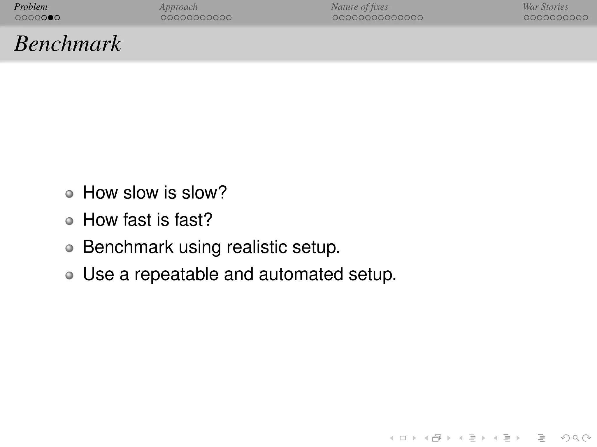 Problem             Approach            Nature of ﬁxes   War Stories



Benchmark




          How slow is slow?
          How fast is fast?
          Benchmark using realistic setup.
          Use a repeatable and automated setup.
 