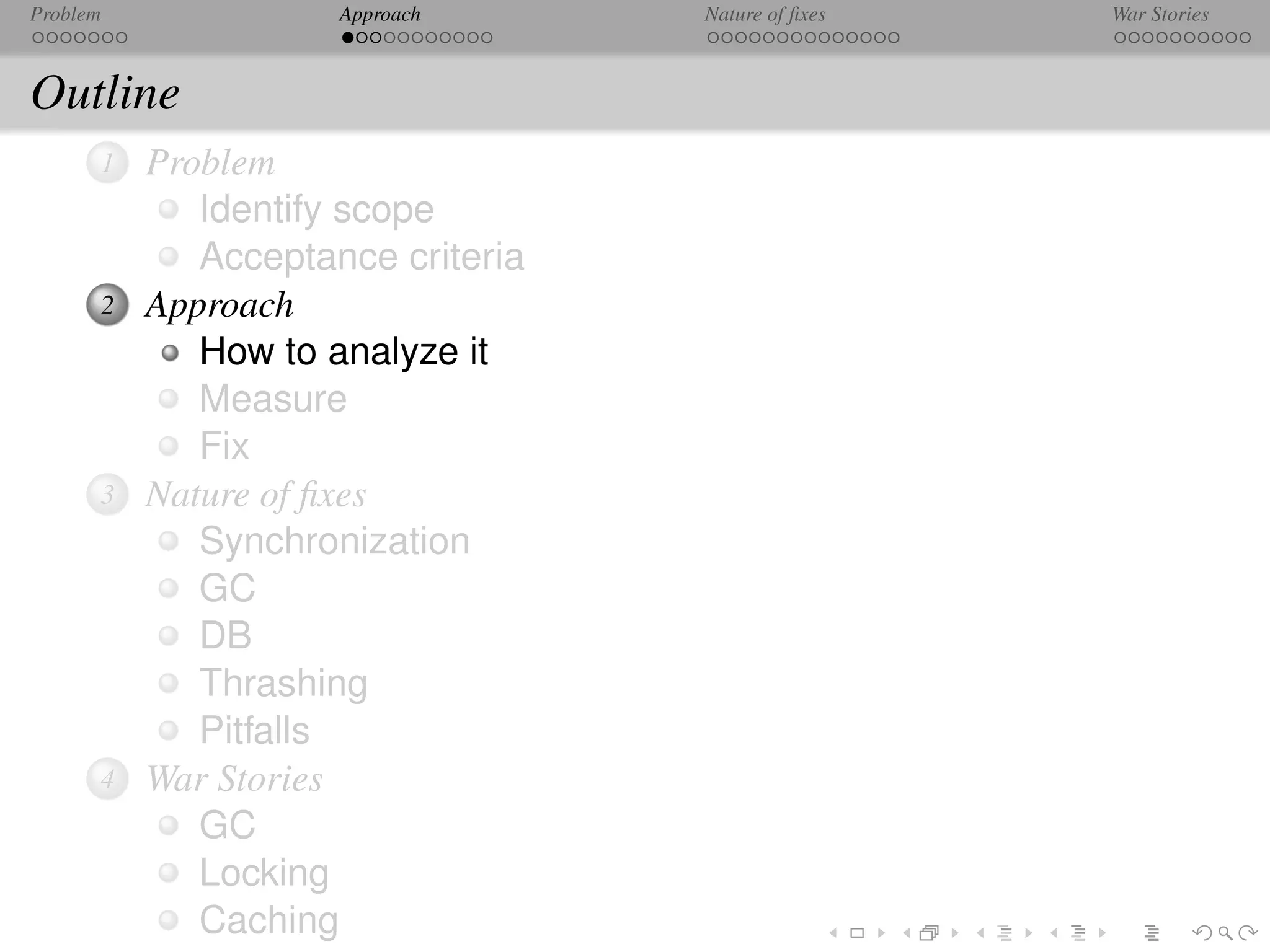Problem              Approach      Nature of ﬁxes   War Stories



Outline
      1   Problem
             Identify scope
             Acceptance criteria
      2   Approach
             How to analyze it
             Measure
             Fix
      3   Nature of ﬁxes
             Synchronization
             GC
             DB
             Thrashing
             Pitfalls
      4   War Stories
             GC
             Locking
             Caching
 