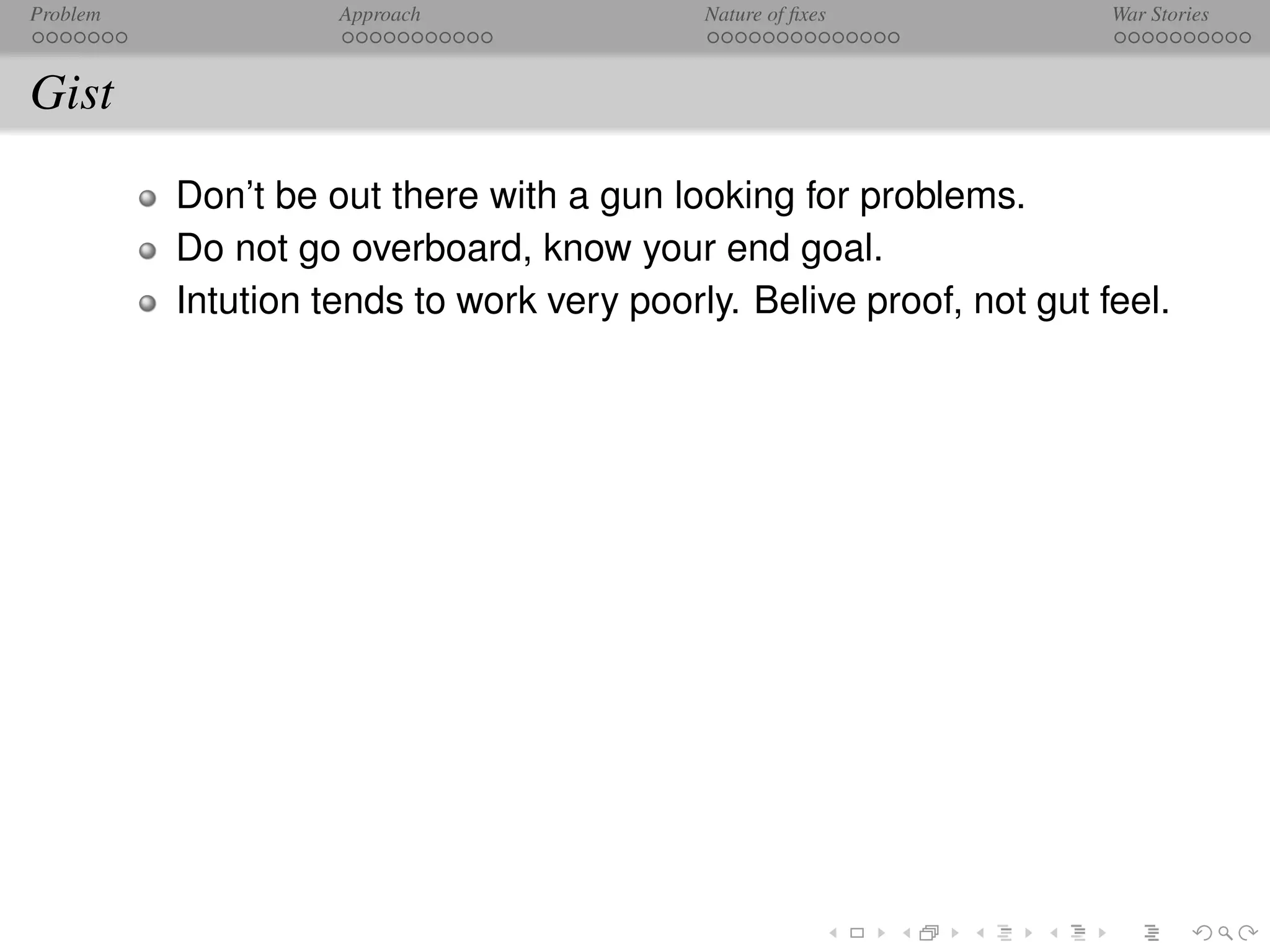 Problem             Approach               Nature of ﬁxes            War Stories



Gist
          Don’t be out there with a gun looking for problems.
          Do not go overboard, know your end goal.
          Intution tends to work very poorly. Belive proof, not gut feel.
 