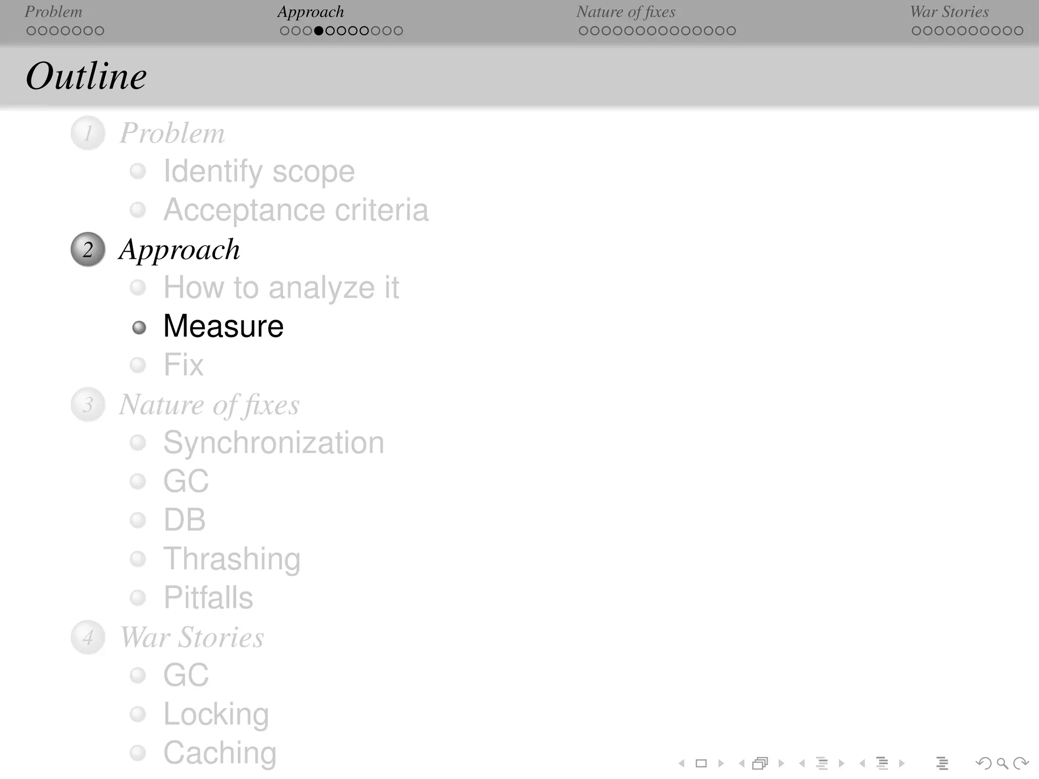 Problem              Approach      Nature of ﬁxes   War Stories



Outline
      1   Problem
             Identify scope
             Acceptance criteria
      2   Approach
             How to analyze it
             Measure
             Fix
      3   Nature of ﬁxes
             Synchronization
             GC
             DB
             Thrashing
             Pitfalls
      4   War Stories
             GC
             Locking
             Caching
 
