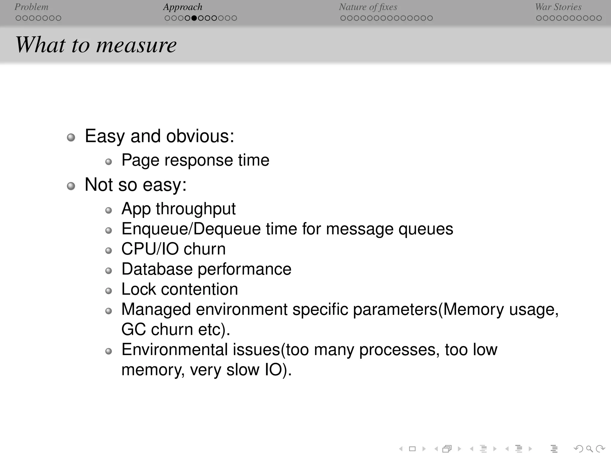 Problem            Approach            Nature of ﬁxes          War Stories



What to measure


          Easy and obvious:
              Page response time
          Not so easy:
              App throughput
              Enqueue/Dequeue time for message queues
              CPU/IO churn
              Database performance
              Lock contention
              Managed environment speciﬁc parameters(Memory usage,
              GC churn etc).
              Environmental issues(too many processes, too low
              memory, very slow IO).
 