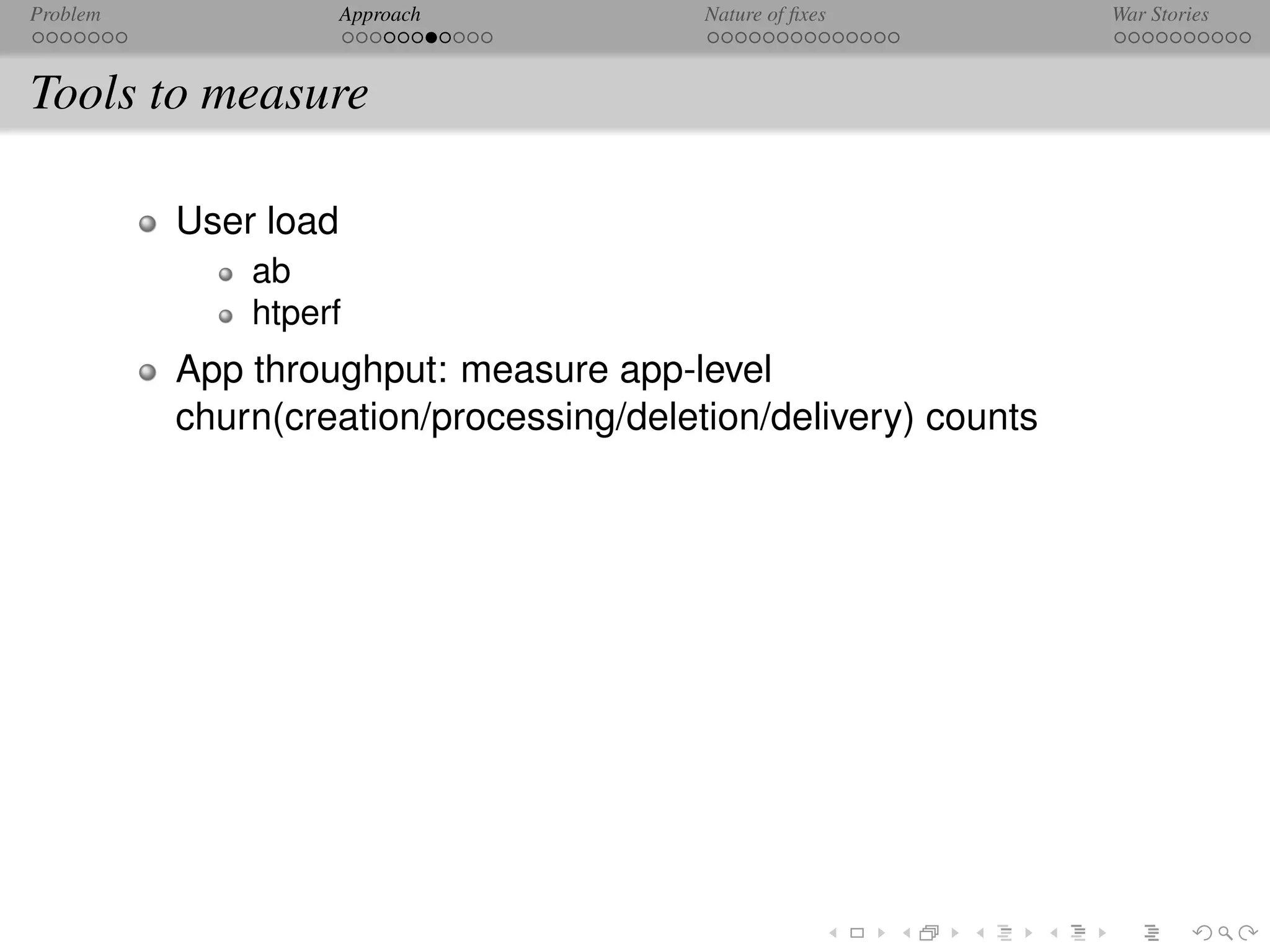 Problem               Approach           Nature of ﬁxes         War Stories



Tools to measure

          User load
              ab
              htperf
          App throughput: measure app-level
          churn(creation/processing/deletion/delivery) counts
 