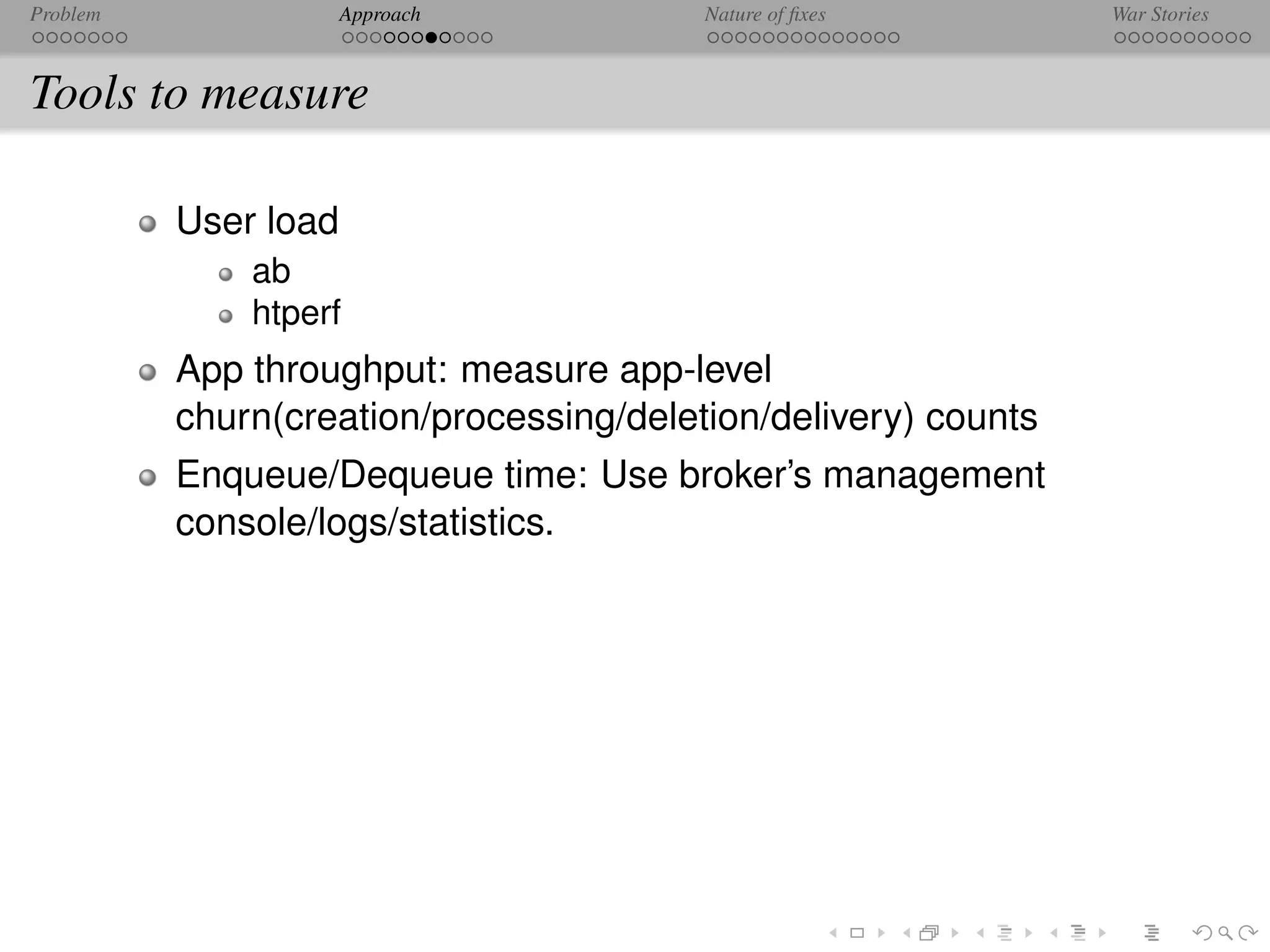 Problem               Approach           Nature of ﬁxes         War Stories



Tools to measure

          User load
              ab
              htperf
          App throughput: measure app-level
          churn(creation/processing/deletion/delivery) counts
          Enqueue/Dequeue time: Use broker’s management
          console/logs/statistics.
 