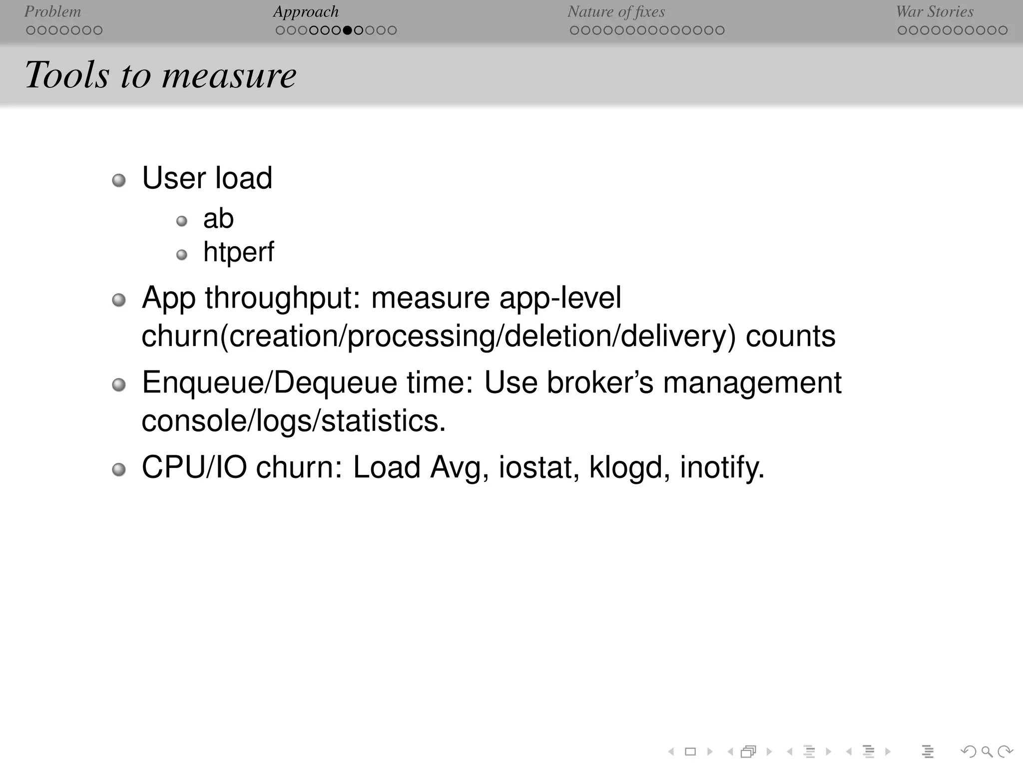 Problem               Approach            Nature of ﬁxes        War Stories



Tools to measure

          User load
              ab
              htperf
          App throughput: measure app-level
          churn(creation/processing/deletion/delivery) counts
          Enqueue/Dequeue time: Use broker’s management
          console/logs/statistics.
          CPU/IO churn: Load Avg, iostat, klogd, inotify.
 
