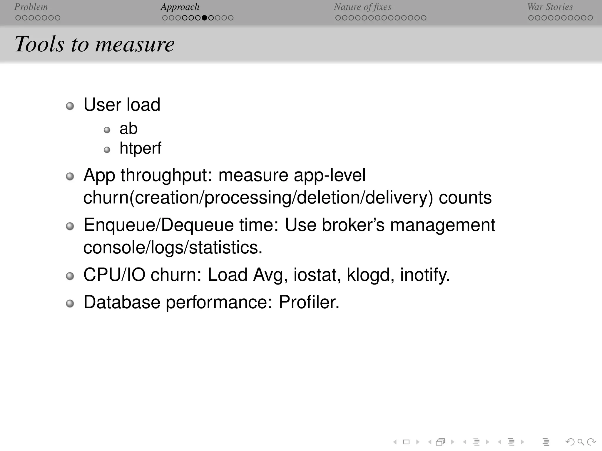 Problem               Approach            Nature of ﬁxes        War Stories



Tools to measure

          User load
              ab
              htperf
          App throughput: measure app-level
          churn(creation/processing/deletion/delivery) counts
          Enqueue/Dequeue time: Use broker’s management
          console/logs/statistics.
          CPU/IO churn: Load Avg, iostat, klogd, inotify.
          Database performance: Proﬁler.
 