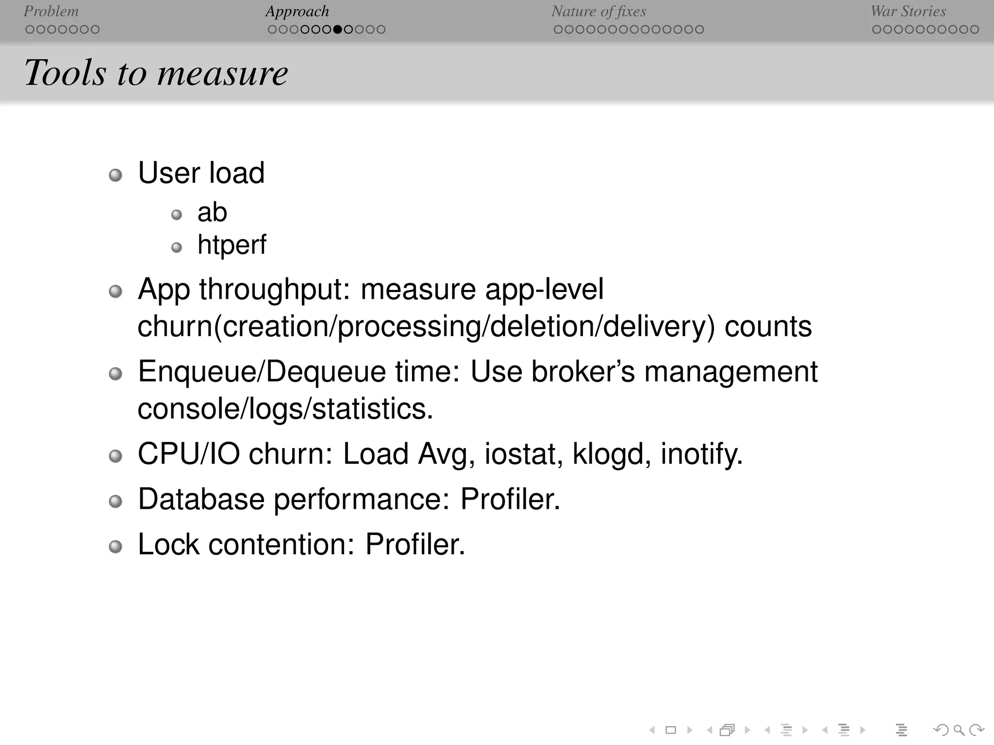 Problem               Approach            Nature of ﬁxes        War Stories



Tools to measure

          User load
              ab
              htperf
          App throughput: measure app-level
          churn(creation/processing/deletion/delivery) counts
          Enqueue/Dequeue time: Use broker’s management
          console/logs/statistics.
          CPU/IO churn: Load Avg, iostat, klogd, inotify.
          Database performance: Proﬁler.
          Lock contention: Proﬁler.
 