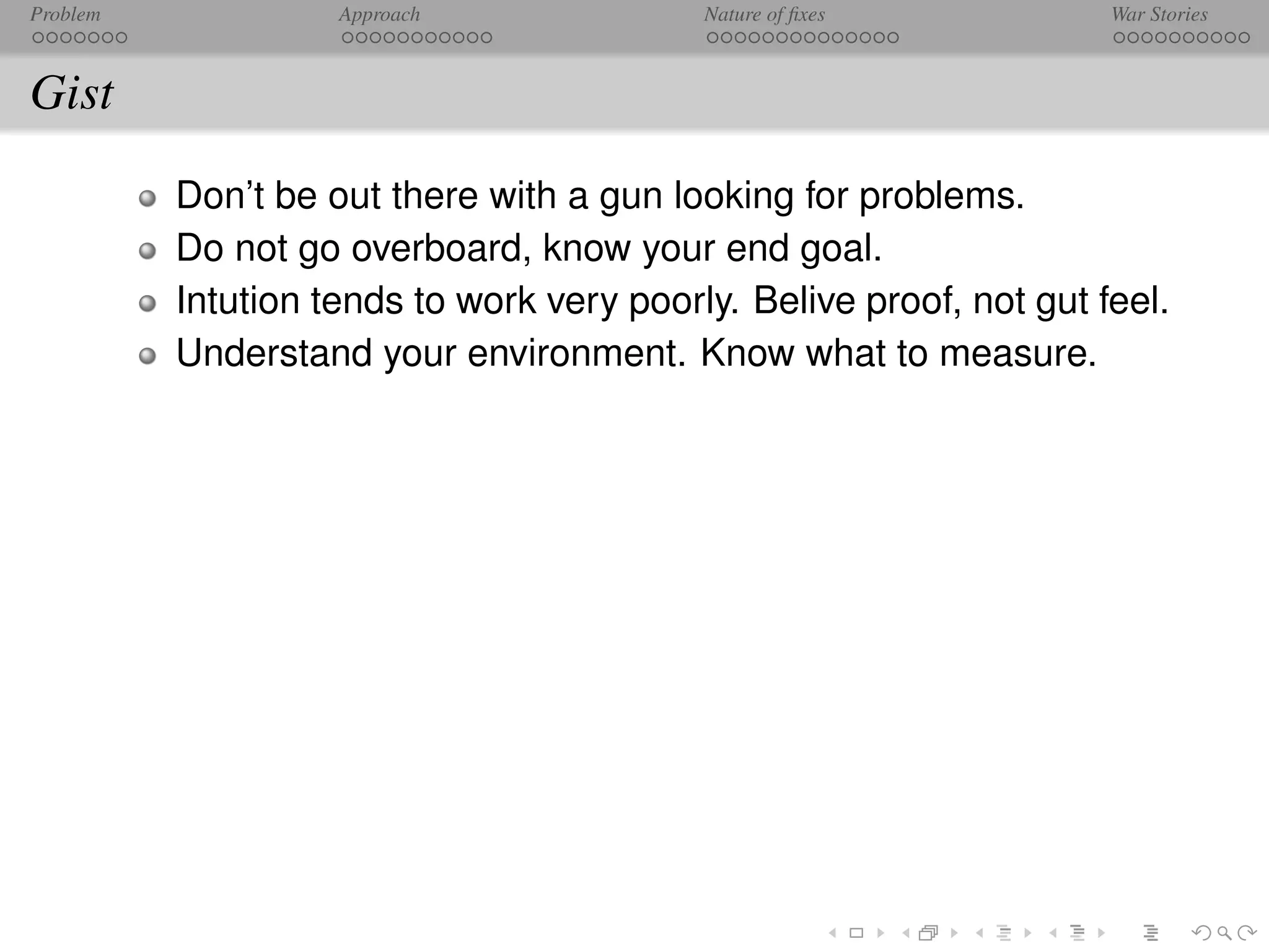Problem             Approach               Nature of ﬁxes            War Stories



Gist
          Don’t be out there with a gun looking for problems.
          Do not go overboard, know your end goal.
          Intution tends to work very poorly. Belive proof, not gut feel.
          Understand your environment. Know what to measure.
 