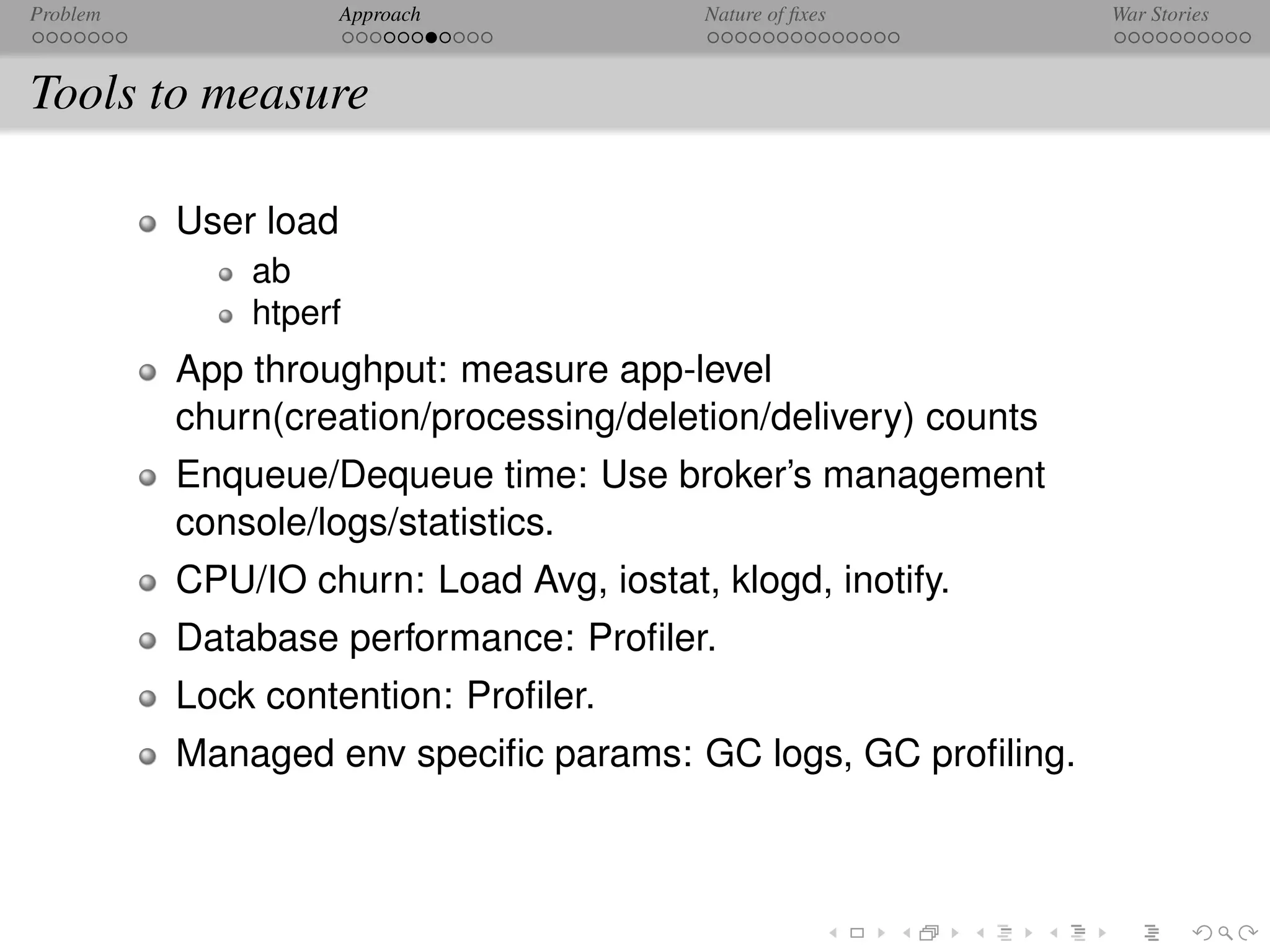 Problem               Approach            Nature of ﬁxes        War Stories



Tools to measure

          User load
              ab
              htperf
          App throughput: measure app-level
          churn(creation/processing/deletion/delivery) counts
          Enqueue/Dequeue time: Use broker’s management
          console/logs/statistics.
          CPU/IO churn: Load Avg, iostat, klogd, inotify.
          Database performance: Proﬁler.
          Lock contention: Proﬁler.
          Managed env speciﬁc params: GC logs, GC proﬁling.
 