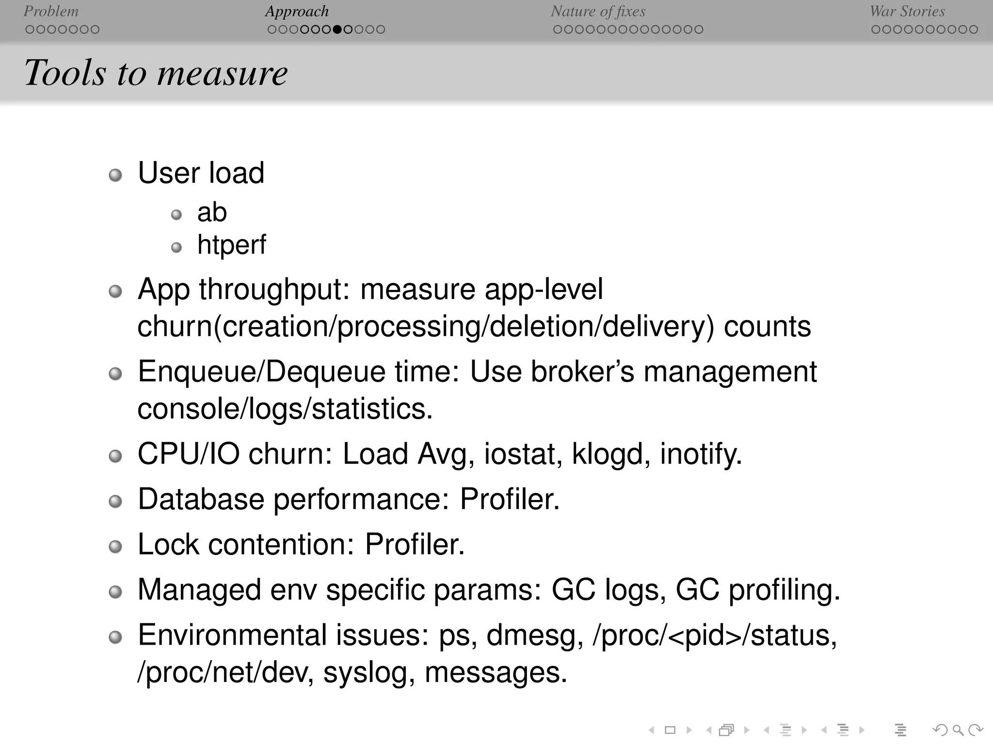 Problem               Approach            Nature of ﬁxes         War Stories



Tools to measure

          User load
              ab
              htperf
          App throughput: measure app-level
          churn(creation/processing/deletion/delivery) counts
          Enqueue/Dequeue time: Use broker’s management
          console/logs/statistics.
          CPU/IO churn: Load Avg, iostat, klogd, inotify.
          Database performance: Proﬁler.
          Lock contention: Proﬁler.
          Managed env speciﬁc params: GC logs, GC proﬁling.
          Environmental issues: ps, dmesg, /proc/<pid>/status,
          /proc/net/dev, syslog, messages.
 